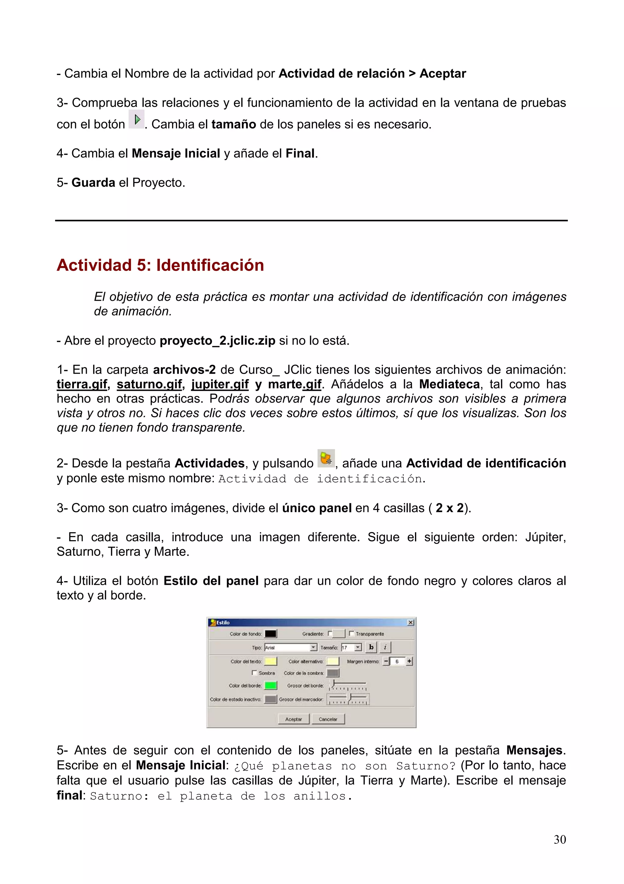 - Cambia el Nombre de la actividad por Actividad de relación > Aceptar

3- Comprueba las relaciones y el funcionamiento de la actividad en la ventana de pruebas
con el botón    . Cambia el tamaño de los paneles si es necesario.

4- Cambia el Mensaje Inicial y añade el Final.

5- Guarda el Proyecto.




Actividad 5: Identificación
      El objetivo de esta práctica es montar una actividad de identificación con imágenes
      de animación.

- Abre el proyecto proyecto_2.jclic.zip si no lo está.

1- En la carpeta archivos-2 de Curso_ JClic tienes los siguientes archivos de animación:
tierra.gif, saturno.gif, jupiter.gif y marte.gif. Añádelos a la Mediateca, tal como has
hecho en otras prácticas. Podrás observar que algunos archivos son visibles a primera
vista y otros no. Si haces clic dos veces sobre estos últimos, sí que los visualizas. Son los
que no tienen fondo transparente.

2- Desde la pestaña Actividades, y pulsando , añade una Actividad de identificación
y ponle este mismo nombre: Actividad de identificación.

3- Como son cuatro imágenes, divide el único panel en 4 casillas ( 2 x 2).

- En cada casilla, introduce una imagen diferente. Sigue el siguiente orden: Júpiter,
Saturno, Tierra y Marte.

4- Utiliza el botón Estilo del panel para dar un color de fondo negro y colores claros al
texto y al borde.




5- Antes de seguir con el contenido de los paneles, sitúate en la pestaña Mensajes.
Escribe en el Mensaje Inicial: ¿Qué planetas no son Saturno? (Por lo tanto, hace
falta que el usuario pulse las casillas de Júpiter, la Tierra y Marte). Escribe el mensaje
final: Saturno: el planeta de los anillos.


                                                                                          30
 