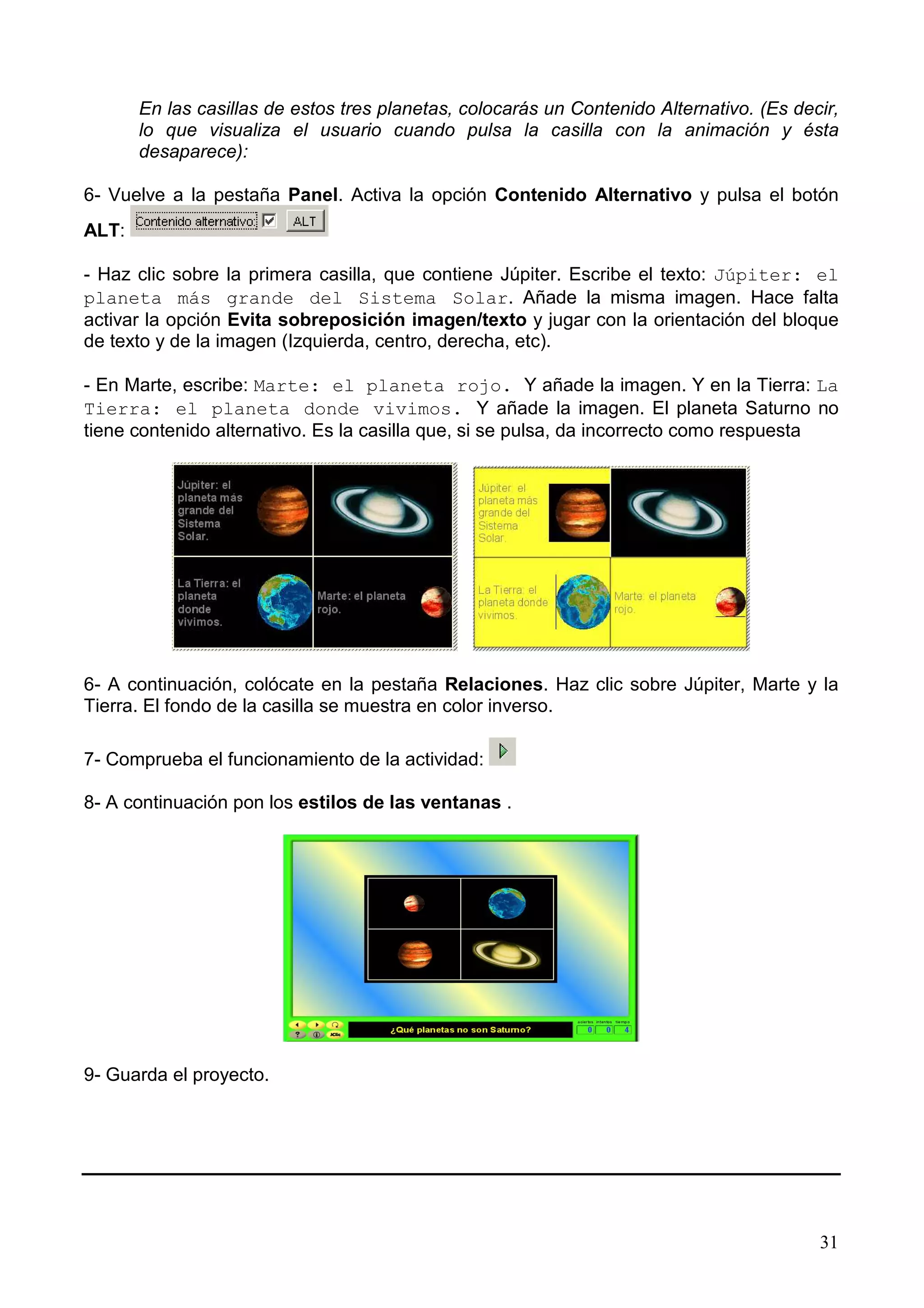 En las casillas de estos tres planetas, colocarás un Contenido Alternativo. (Es decir,
       lo que visualiza el usuario cuando pulsa la casilla con la animación y ésta
       desaparece):

6- Vuelve a la pestaña Panel. Activa la opción Contenido Alternativo y pulsa el botón
ALT:

- Haz clic sobre la primera casilla, que contiene Júpiter. Escribe el texto: Júpiter: el
planeta más grande del Sistema Solar. Añade la misma imagen. Hace falta
activar la opción Evita sobreposición imagen/texto y jugar con la orientación del bloque
de texto y de la imagen (Izquierda, centro, derecha, etc).

- En Marte, escribe: Marte: el planeta rojo. Y añade la imagen. Y en la Tierra: La
Tierra: el planeta donde vivimos. Y añade la imagen. El planeta Saturno no
tiene contenido alternativo. Es la casilla que, si se pulsa, da incorrecto como respuesta




6- A continuación, colócate en la pestaña Relaciones. Haz clic sobre Júpiter, Marte y la
Tierra. El fondo de la casilla se muestra en color inverso.

7- Comprueba el funcionamiento de la actividad:

8- A continuación pon los estilos de las ventanas .




9- Guarda el proyecto.




                                                                                          31
 