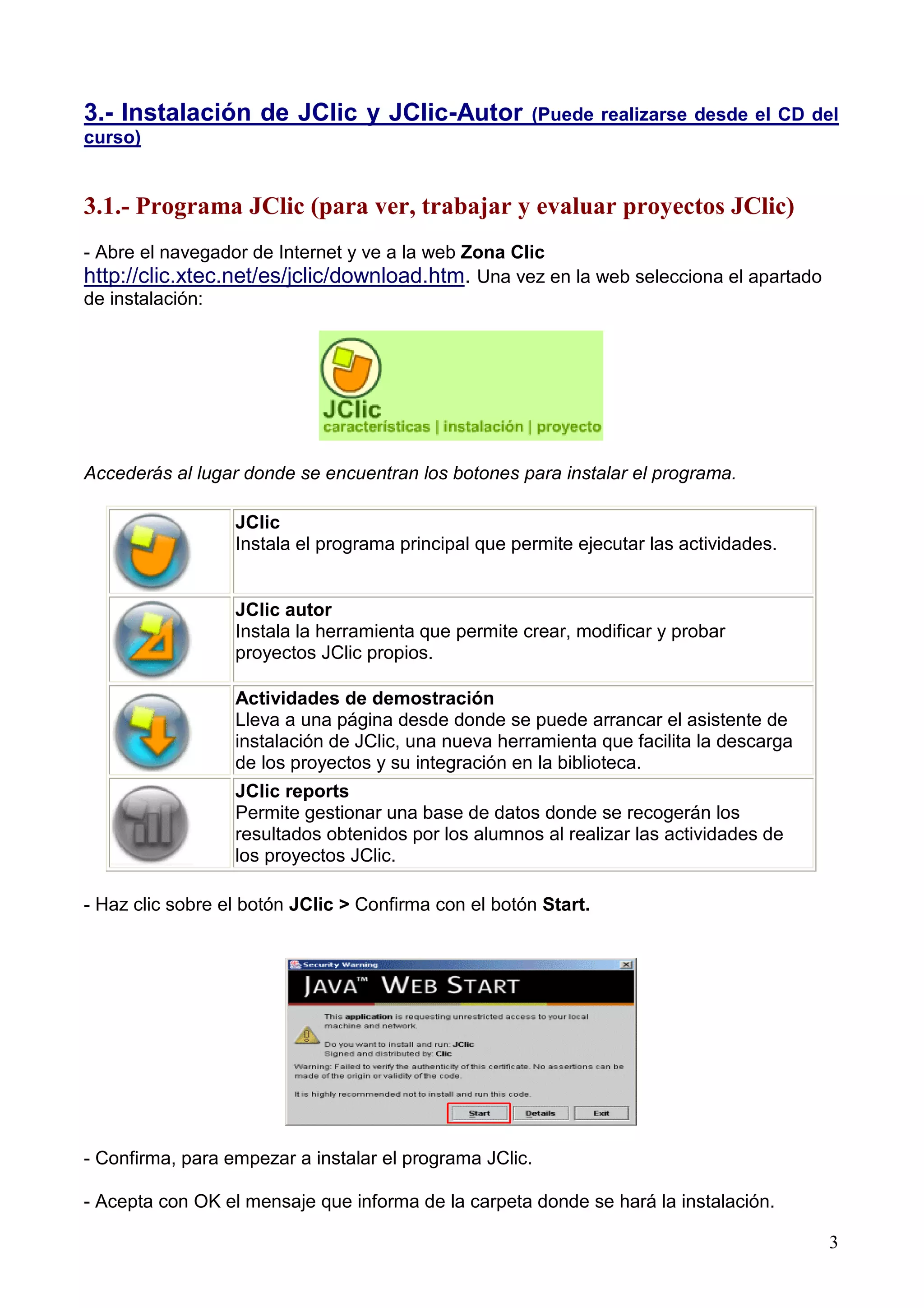 3.- Instalación de JClic y JClic-Autor                (Puede realizarse desde el CD del
curso)


3.1.- Programa JClic (para ver, trabajar y evaluar proyectos JClic)
- Abre el navegador de Internet y ve a la web Zona Clic
http://clic.xtec.net/es/jclic/download.htm. Una vez en la web selecciona el apartado
de instalación:




Accederás al lugar donde se encuentran los botones para instalar el programa.

                  JClic
                  Instala el programa principal que permite ejecutar las actividades.


                  JClic autor
                  Instala la herramienta que permite crear, modificar y probar
                  proyectos JClic propios.

                  Actividades de demostración
                  Lleva a una página desde donde se puede arrancar el asistente de
                  instalación de JClic, una nueva herramienta que facilita la descarga
                  de los proyectos y su integración en la biblioteca.
                  JClic reports
                  Permite gestionar una base de datos donde se recogerán los
                  resultados obtenidos por los alumnos al realizar las actividades de
                  los proyectos JClic.

- Haz clic sobre el botón JClic > Confirma con el botón Start.




- Confirma, para empezar a instalar el programa JClic.

- Acepta con OK el mensaje que informa de la carpeta donde se hará la instalación.

                                                                                         3
 