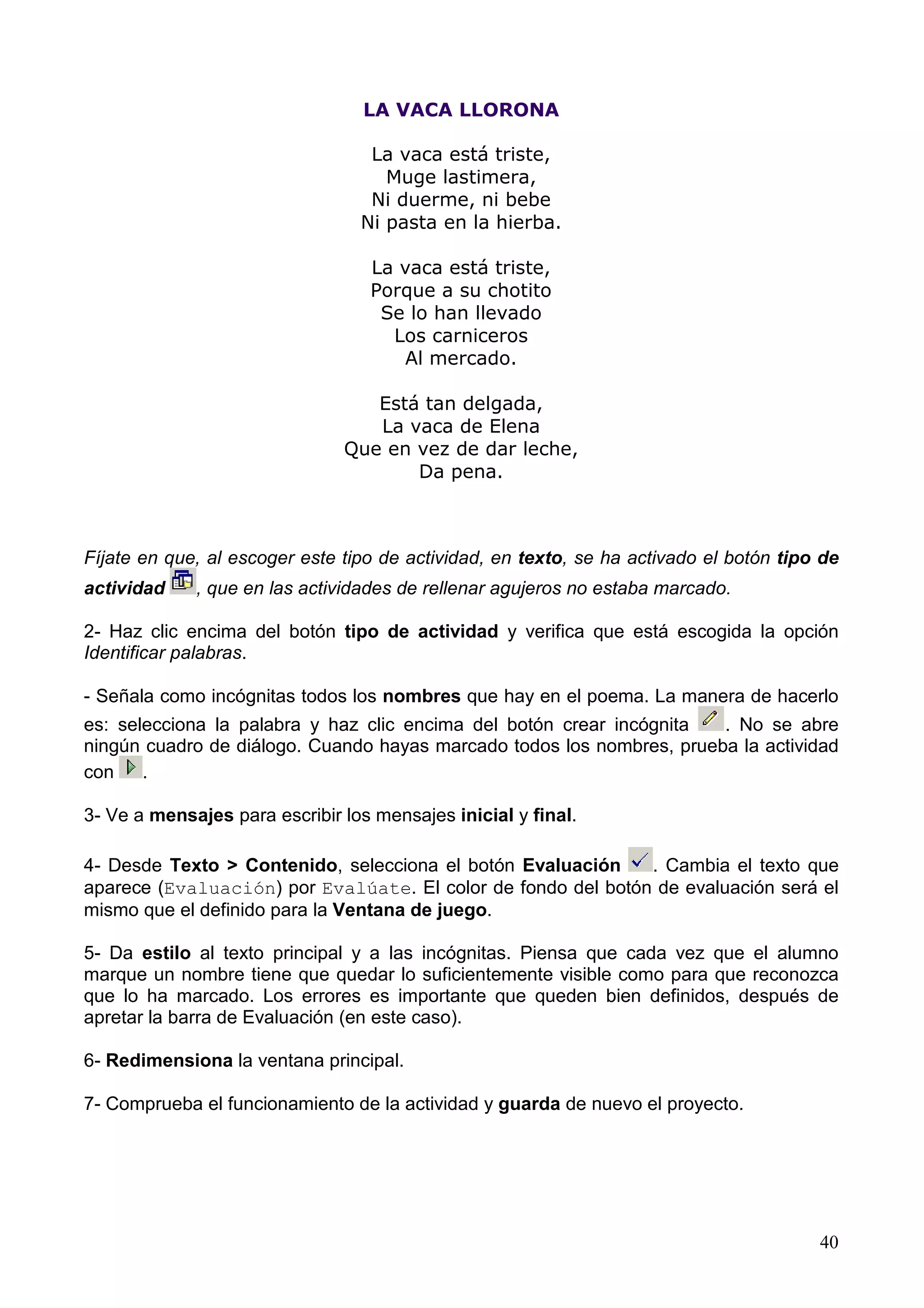 LA VACA LLORONA

                                  La vaca está triste,
                                    Muge lastimera,
                                  Ni duerme, ni bebe
                                 Ni pasta en la hierba.

                                  La vaca está triste,
                                  Porque a su chotito
                                   Se lo han llevado
                                    Los carniceros
                                     Al mercado.

                                  Está tan delgada,
                                  La vaca de Elena
                               Que en vez de dar leche,
                                      Da pena.



Fíjate en que, al escoger este tipo de actividad, en texto, se ha activado el botón tipo de
actividad    , que en las actividades de rellenar agujeros no estaba marcado.

2- Haz clic encima del botón tipo de actividad y verifica que está escogida la opción
Identificar palabras.

- Señala como incógnitas todos los nombres que hay en el poema. La manera de hacerlo
es: selecciona la palabra y haz clic encima del botón crear incógnita  . No se abre
ningún cuadro de diálogo. Cuando hayas marcado todos los nombres, prueba la actividad
con    .

3- Ve a mensajes para escribir los mensajes inicial y final.

4- Desde Texto > Contenido, selecciona el botón Evaluación    . Cambia el texto que
aparece (Evaluación) por Evalúate. El color de fondo del botón de evaluación será el
mismo que el definido para la Ventana de juego.

5- Da estilo al texto principal y a las incógnitas. Piensa que cada vez que el alumno
marque un nombre tiene que quedar lo suficientemente visible como para que reconozca
que lo ha marcado. Los errores es importante que queden bien definidos, después de
apretar la barra de Evaluación (en este caso).

6- Redimensiona la ventana principal.

7- Comprueba el funcionamiento de la actividad y guarda de nuevo el proyecto.




                                                                                        40
 
