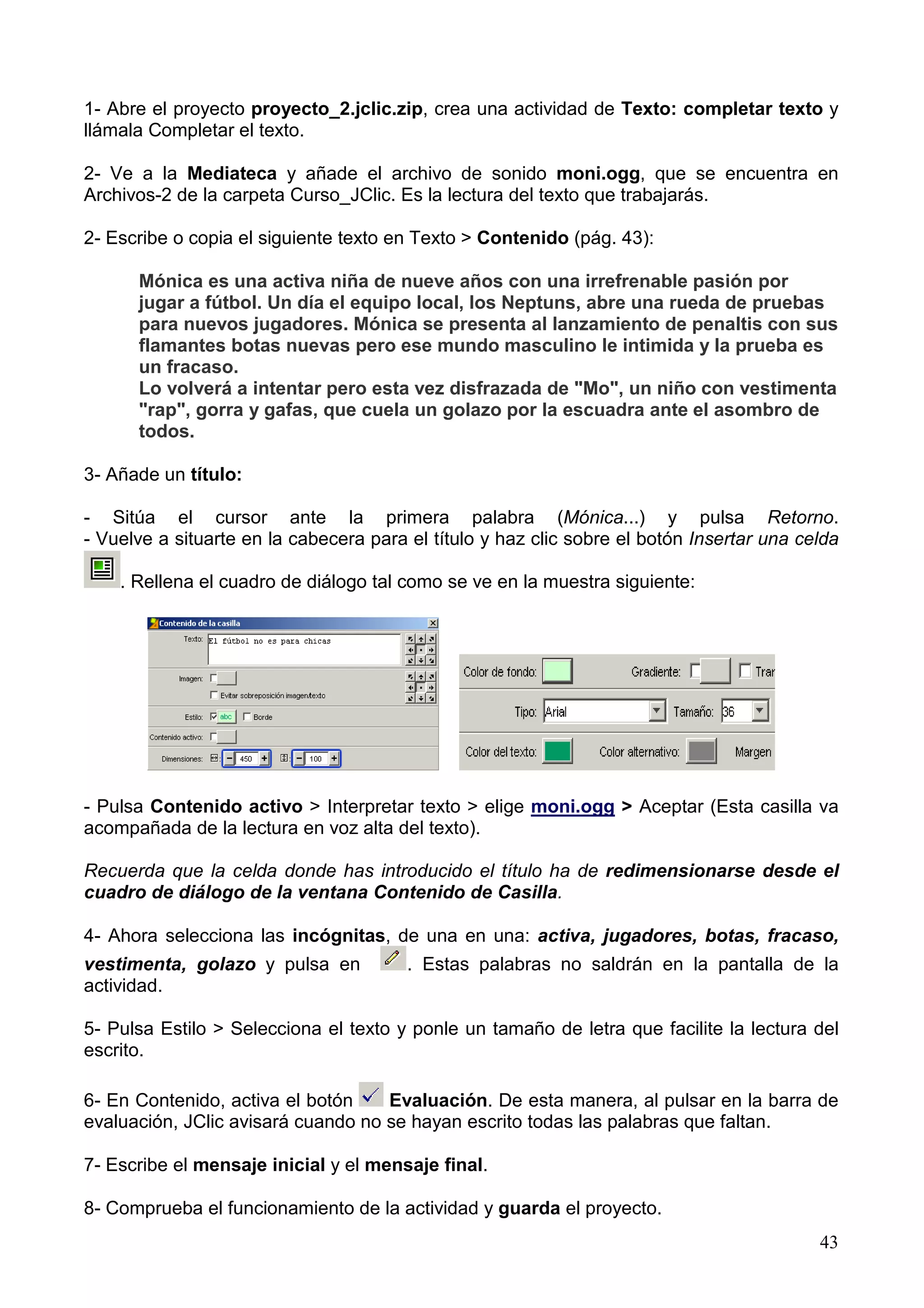 1- Abre el proyecto proyecto_2.jclic.zip, crea una actividad de Texto: completar texto y
llámala Completar el texto.

2- Ve a la Mediateca y añade el archivo de sonido moni.ogg, que se encuentra en
Archivos-2 de la carpeta Curso_JClic. Es la lectura del texto que trabajarás.

2- Escribe o copia el siguiente texto en Texto > Contenido (pág. 43):

      Mónica es una activa niña de nueve años con una irrefrenable pasión por
      jugar a fútbol. Un día el equipo local, los Neptuns, abre una rueda de pruebas
      para nuevos jugadores. Mónica se presenta al lanzamiento de penaltis con sus
      flamantes botas nuevas pero ese mundo masculino le intimida y la prueba es
      un fracaso.
      Lo volverá a intentar pero esta vez disfrazada de "Mo", un niño con vestimenta
      "rap", gorra y gafas, que cuela un golazo por la escuadra ante el asombro de
      todos.

3- Añade un título:

- Sitúa el cursor ante la primera palabra (Mónica...) y pulsa Retorno.
- Vuelve a situarte en la cabecera para el título y haz clic sobre el botón Insertar una celda

    . Rellena el cuadro de diálogo tal como se ve en la muestra siguiente:




- Pulsa Contenido activo > Interpretar texto > elige moni.ogg > Aceptar (Esta casilla va
acompañada de la lectura en voz alta del texto).

Recuerda que la celda donde has introducido el título ha de redimensionarse desde el
cuadro de diálogo de la ventana Contenido de Casilla.

4- Ahora selecciona las incógnitas, de una en una: activa, jugadores, botas, fracaso,
vestimenta, golazo y pulsa en           . Estas palabras no saldrán en la pantalla de la
actividad.

5- Pulsa Estilo > Selecciona el texto y ponle un tamaño de letra que facilite la lectura del
escrito.

6- En Contenido, activa el botón    Evaluación. De esta manera, al pulsar en la barra de
evaluación, JClic avisará cuando no se hayan escrito todas las palabras que faltan.

7- Escribe el mensaje inicial y el mensaje final.

8- Comprueba el funcionamiento de la actividad y guarda el proyecto.
                                                                                           43
 