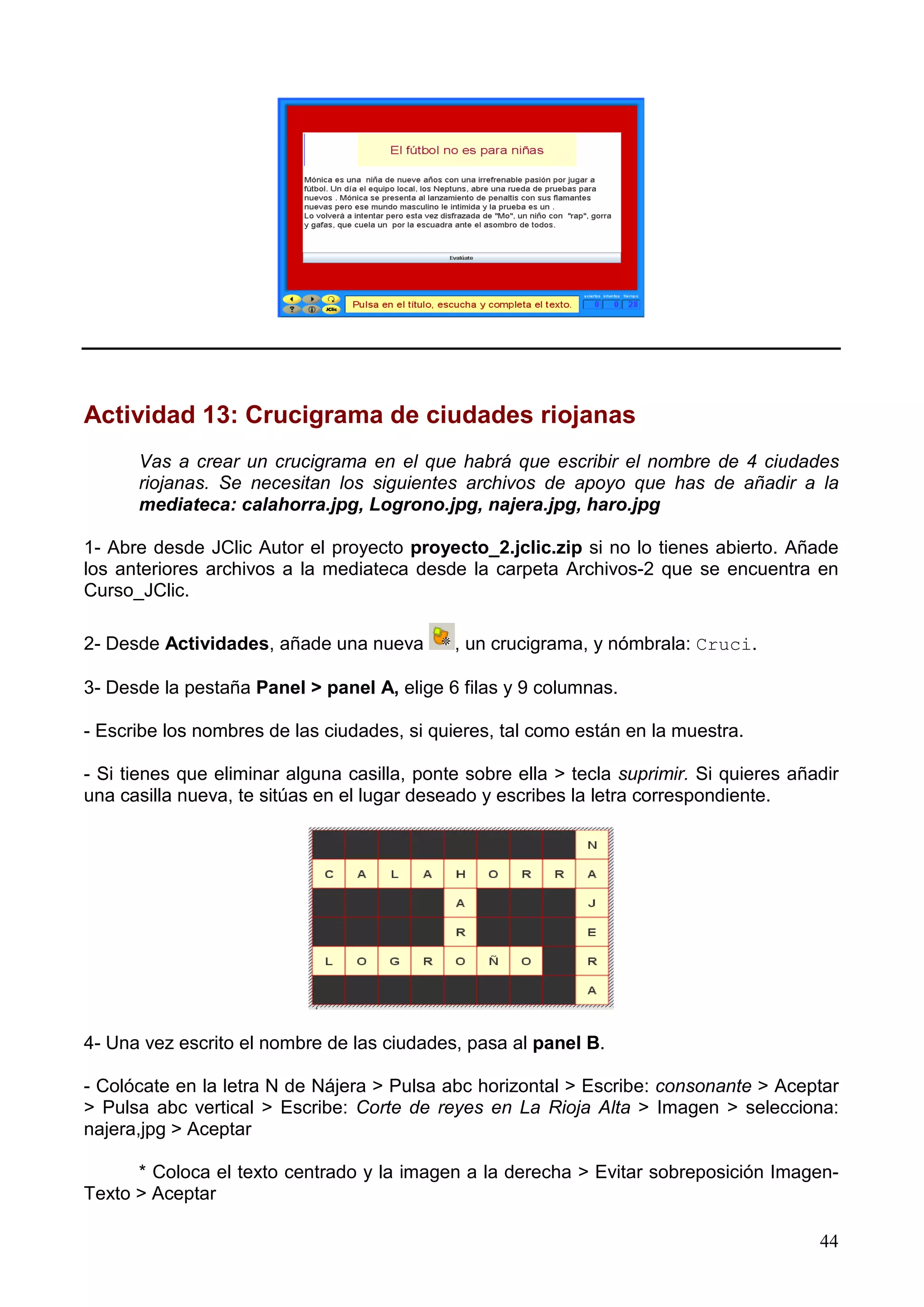 Actividad 13: Crucigrama de ciudades riojanas
      Vas a crear un crucigrama en el que habrá que escribir el nombre de 4 ciudades
      riojanas. Se necesitan los siguientes archivos de apoyo que has de añadir a la
      mediateca: calahorra.jpg, Logrono.jpg, najera.jpg, haro.jpg

1- Abre desde JClic Autor el proyecto proyecto_2.jclic.zip si no lo tienes abierto. Añade
los anteriores archivos a la mediateca desde la carpeta Archivos-2 que se encuentra en
Curso_JClic.

2- Desde Actividades, añade una nueva        , un crucigrama, y nómbrala: Cruci.

3- Desde la pestaña Panel > panel A, elige 6 filas y 9 columnas.

- Escribe los nombres de las ciudades, si quieres, tal como están en la muestra.

- Si tienes que eliminar alguna casilla, ponte sobre ella > tecla suprimir. Si quieres añadir
una casilla nueva, te sitúas en el lugar deseado y escribes la letra correspondiente.




4- Una vez escrito el nombre de las ciudades, pasa al panel B.

- Colócate en la letra N de Nájera > Pulsa abc horizontal > Escribe: consonante > Aceptar
> Pulsa abc vertical > Escribe: Corte de reyes en La Rioja Alta > Imagen > selecciona:
najera,jpg > Aceptar

      * Coloca el texto centrado y la imagen a la derecha > Evitar sobreposición Imagen-
Texto > Aceptar

                                                                                          44
 