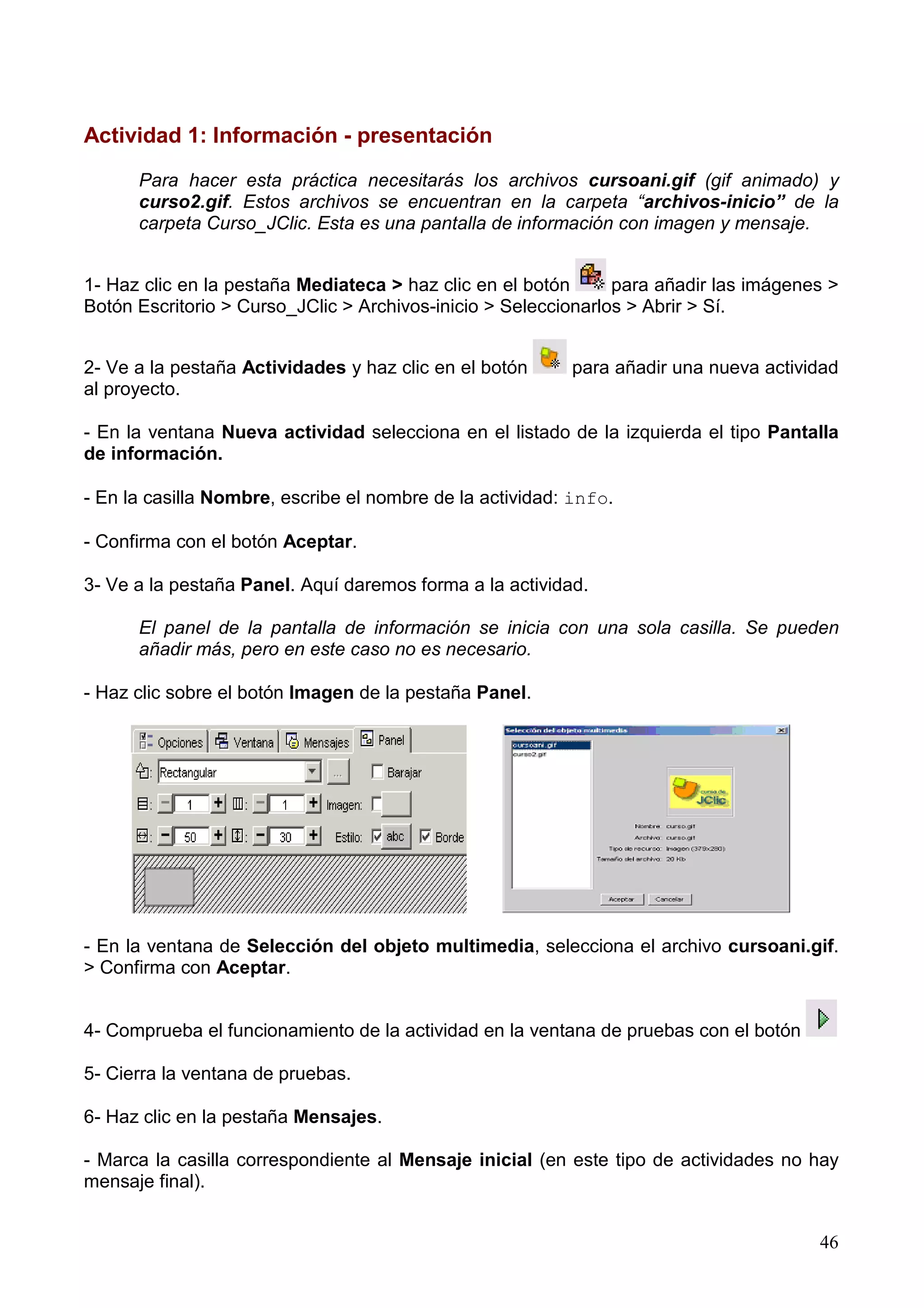 Actividad 1: Información - presentación

      Para hacer esta práctica necesitarás los archivos cursoani.gif (gif animado) y
      curso2.gif. Estos archivos se encuentran en la carpeta “archivos-inicio” de la
      carpeta Curso_JClic. Esta es una pantalla de información con imagen y mensaje.


1- Haz clic en la pestaña Mediateca > haz clic en el botón      para añadir las imágenes >
Botón Escritorio > Curso_JClic > Archivos-inicio > Seleccionarlos > Abrir > Sí.


2- Ve a la pestaña Actividades y haz clic en el botón      para añadir una nueva actividad
al proyecto.

- En la ventana Nueva actividad selecciona en el listado de la izquierda el tipo Pantalla
de información.

- En la casilla Nombre, escribe el nombre de la actividad: info.

- Confirma con el botón Aceptar.

3- Ve a la pestaña Panel. Aquí daremos forma a la actividad.

      El panel de la pantalla de información se inicia con una sola casilla. Se pueden
      añadir más, pero en este caso no es necesario.

- Haz clic sobre el botón Imagen de la pestaña Panel.




- En la ventana de Selección del objeto multimedia, selecciona el archivo cursoani.gif.
> Confirma con Aceptar.


4- Comprueba el funcionamiento de la actividad en la ventana de pruebas con el botón

5- Cierra la ventana de pruebas.

6- Haz clic en la pestaña Mensajes.

- Marca la casilla correspondiente al Mensaje inicial (en este tipo de actividades no hay
mensaje final).


                                                                                       46
 