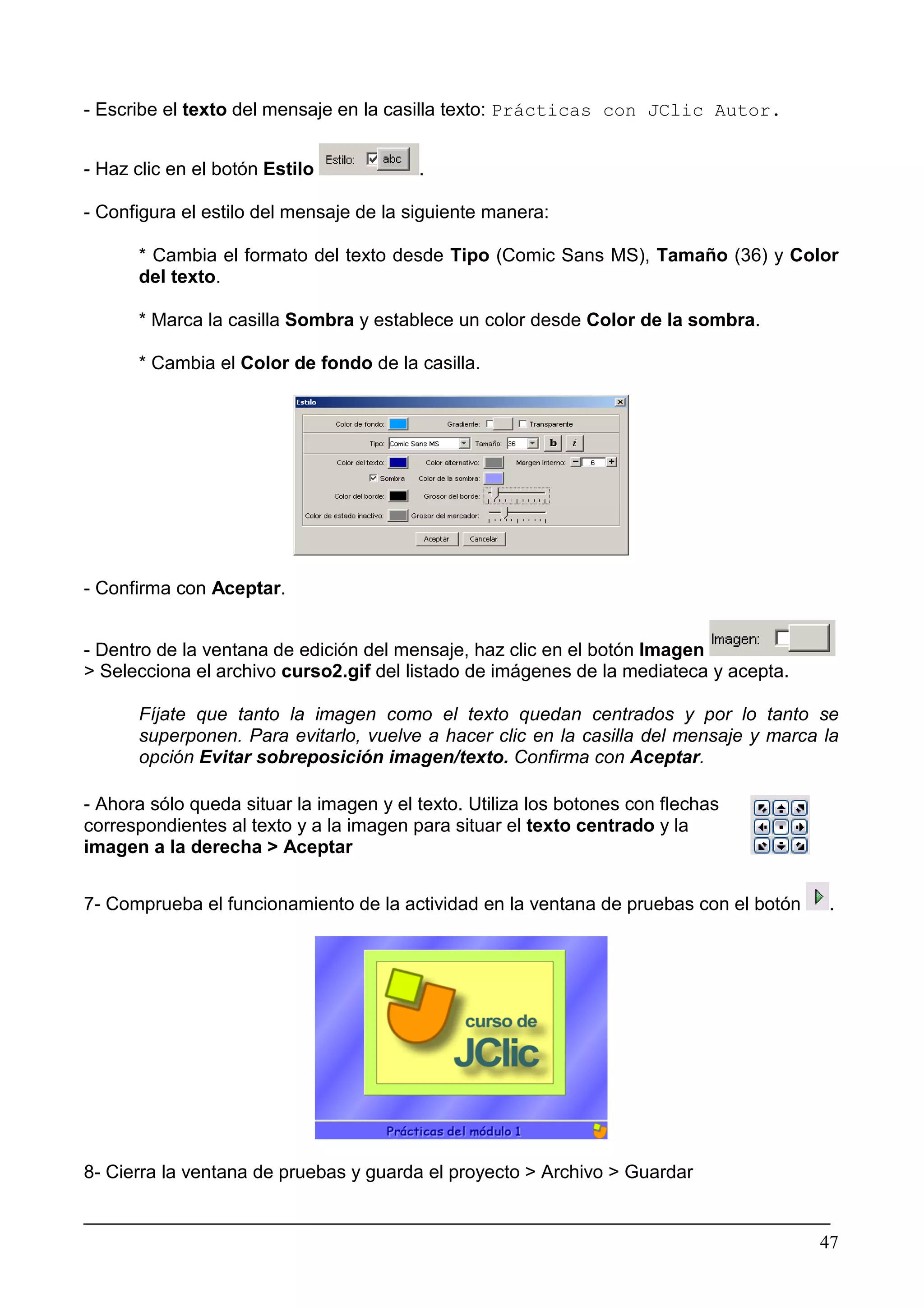 - Escribe el texto del mensaje en la casilla texto: Prácticas con JClic Autor.


- Haz clic en el botón Estilo            .

- Configura el estilo del mensaje de la siguiente manera:

      * Cambia el formato del texto desde Tipo (Comic Sans MS), Tamaño (36) y Color
      del texto.

      * Marca la casilla Sombra y establece un color desde Color de la sombra.

      * Cambia el Color de fondo de la casilla.




- Confirma con Aceptar.


- Dentro de la ventana de edición del mensaje, haz clic en el botón Imagen
> Selecciona el archivo curso2.gif del listado de imágenes de la mediateca y acepta.

      Fíjate que tanto la imagen como el texto quedan centrados y por lo tanto se
      superponen. Para evitarlo, vuelve a hacer clic en la casilla del mensaje y marca la
      opción Evitar sobreposición imagen/texto. Confirma con Aceptar.

- Ahora sólo queda situar la imagen y el texto. Utiliza los botones con flechas
correspondientes al texto y a la imagen para situar el texto centrado y la
imagen a la derecha > Aceptar


7- Comprueba el funcionamiento de la actividad en la ventana de pruebas con el botón   .




8- Cierra la ventana de pruebas y guarda el proyecto > Archivo > Guardar

________________________________________________________________________
                                                                       47
 