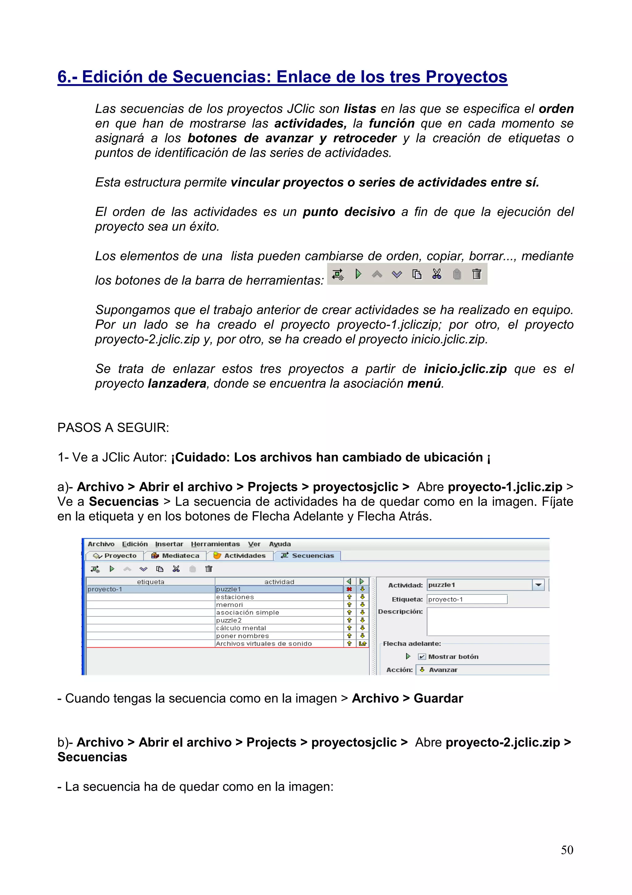 6.- Edición de Secuencias: Enlace de los tres Proyectos
      Las secuencias de los proyectos JClic son listas en las que se especifica el orden
      en que han de mostrarse las actividades, la función que en cada momento se
      asignará a los botones de avanzar y retroceder y la creación de etiquetas o
      puntos de identificación de las series de actividades.

      Esta estructura permite vincular proyectos o series de actividades entre sí.

      El orden de las actividades es un punto decisivo a fin de que la ejecución del
      proyecto sea un éxito.

      Los elementos de una lista pueden cambiarse de orden, copiar, borrar..., mediante
      los botones de la barra de herramientas:

      Supongamos que el trabajo anterior de crear actividades se ha realizado en equipo.
      Por un lado se ha creado el proyecto proyecto-1.jcliczip; por otro, el proyecto
      proyecto-2.jclic.zip y, por otro, se ha creado el proyecto inicio.jclic.zip.

      Se trata de enlazar estos tres proyectos a partir de inicio.jclic.zip que es el
      proyecto lanzadera, donde se encuentra la asociación menú.


PASOS A SEGUIR:

1- Ve a JClic Autor: ¡Cuidado: Los archivos han cambiado de ubicación ¡

a)- Archivo > Abrir el archivo > Projects > proyectosjclic > Abre proyecto-1.jclic.zip >
Ve a Secuencias > La secuencia de actividades ha de quedar como en la imagen. Fíjate
en la etiqueta y en los botones de Flecha Adelante y Flecha Atrás.




- Cuando tengas la secuencia como en la imagen > Archivo > Guardar


b)- Archivo > Abrir el archivo > Projects > proyectosjclic > Abre proyecto-2.jclic.zip >
Secuencias

- La secuencia ha de quedar como en la imagen:



                                                                                      50
 