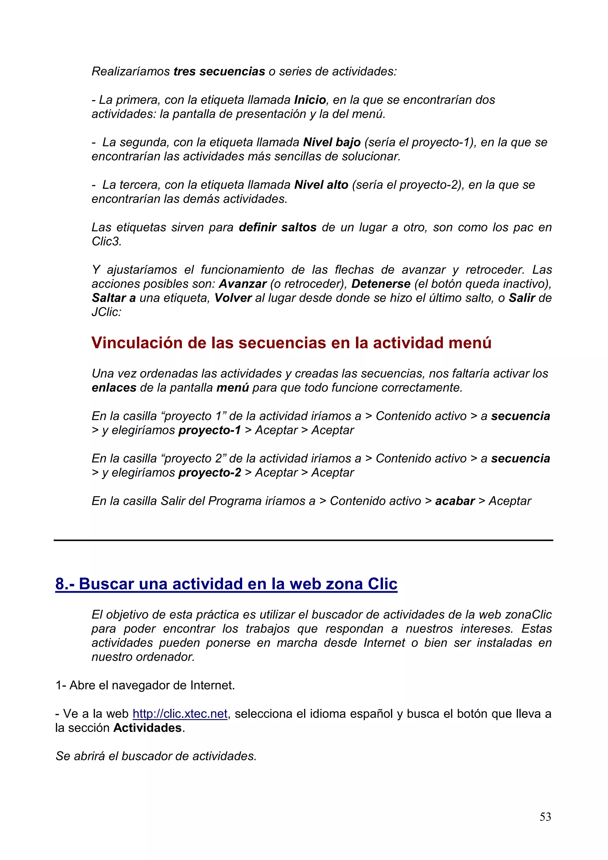 Realizaríamos tres secuencias o series de actividades:

      - La primera, con la etiqueta llamada Inicio, en la que se encontrarían dos
      actividades: la pantalla de presentación y la del menú.

      - La segunda, con la etiqueta llamada Nivel bajo (sería el proyecto-1), en la que se
      encontrarían las actividades más sencillas de solucionar.

      - La tercera, con la etiqueta llamada Nivel alto (sería el proyecto-2), en la que se
      encontrarían las demás actividades.

      Las etiquetas sirven para definir saltos de un lugar a otro, son como los pac en
      Clic3.

      Y ajustaríamos el funcionamiento de las flechas de avanzar y retroceder. Las
      acciones posibles son: Avanzar (o retroceder), Detenerse (el botón queda inactivo),
      Saltar a una etiqueta, Volver al lugar desde donde se hizo el último salto, o Salir de
      JClic:

      Vinculación de las secuencias en la actividad menú
      Una vez ordenadas las actividades y creadas las secuencias, nos faltaría activar los
      enlaces de la pantalla menú para que todo funcione correctamente.

      En la casilla “proyecto 1” de la actividad iríamos a > Contenido activo > a secuencia
      > y elegiríamos proyecto-1 > Aceptar > Aceptar

      En la casilla “proyecto 2” de la actividad iríamos a > Contenido activo > a secuencia
      > y elegiríamos proyecto-2 > Aceptar > Aceptar

      En la casilla Salir del Programa iríamos a > Contenido activo > acabar > Aceptar




8.- Buscar una actividad en la web zona Clic
      El objetivo de esta práctica es utilizar el buscador de actividades de la web zonaClic
      para poder encontrar los trabajos que respondan a nuestros intereses. Estas
      actividades pueden ponerse en marcha desde Internet o bien ser instaladas en
      nuestro ordenador.

1- Abre el navegador de Internet.

- Ve a la web http://clic.xtec.net, selecciona el idioma español y busca el botón que lleva a
la sección Actividades.

Se abrirá el buscador de actividades.



                                                                                             53
 