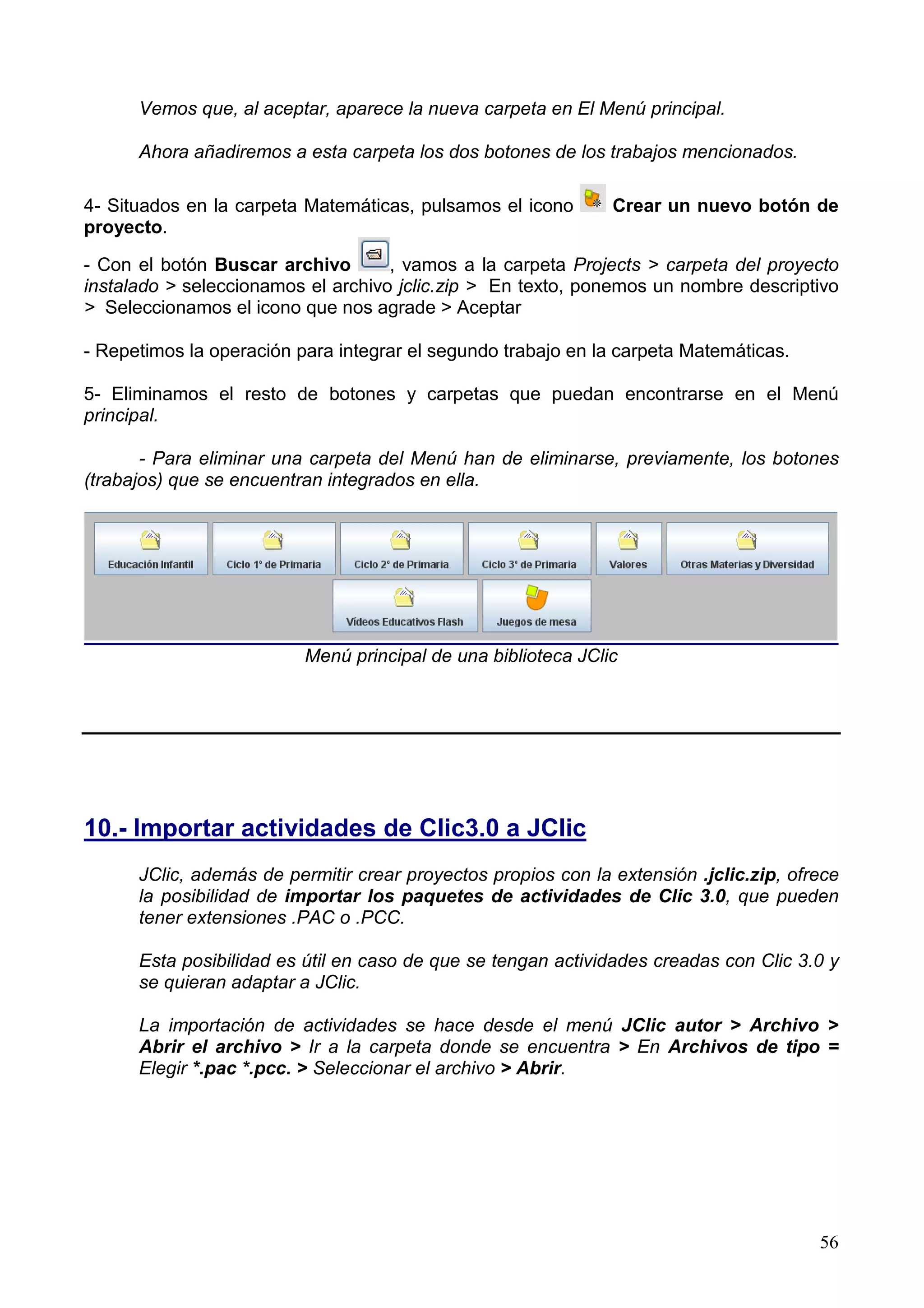Vemos que, al aceptar, aparece la nueva carpeta en El Menú principal.

      Ahora añadiremos a esta carpeta los dos botones de los trabajos mencionados.

4- Situados en la carpeta Matemáticas, pulsamos el icono       Crear un nuevo botón de
proyecto.

- Con el botón Buscar archivo       , vamos a la carpeta Projects > carpeta del proyecto
instalado > seleccionamos el archivo jclic.zip > En texto, ponemos un nombre descriptivo
> Seleccionamos el icono que nos agrade > Aceptar

- Repetimos la operación para integrar el segundo trabajo en la carpeta Matemáticas.

5- Eliminamos el resto de botones y carpetas que puedan encontrarse en el Menú
principal.

       - Para eliminar una carpeta del Menú han de eliminarse, previamente, los botones
(trabajos) que se encuentran integrados en ella.




                          Menú principal de una biblioteca JClic




10.- Importar actividades de Clic3.0 a JClic
      JClic, además de permitir crear proyectos propios con la extensión .jclic.zip, ofrece
      la posibilidad de importar los paquetes de actividades de Clic 3.0, que pueden
      tener extensiones .PAC o .PCC.

      Esta posibilidad es útil en caso de que se tengan actividades creadas con Clic 3.0 y
      se quieran adaptar a JClic.

      La importación de actividades se hace desde el menú JClic autor > Archivo >
      Abrir el archivo > Ir a la carpeta donde se encuentra > En Archivos de tipo =
      Elegir *.pac *.pcc. > Seleccionar el archivo > Abrir.




                                                                                        56
 