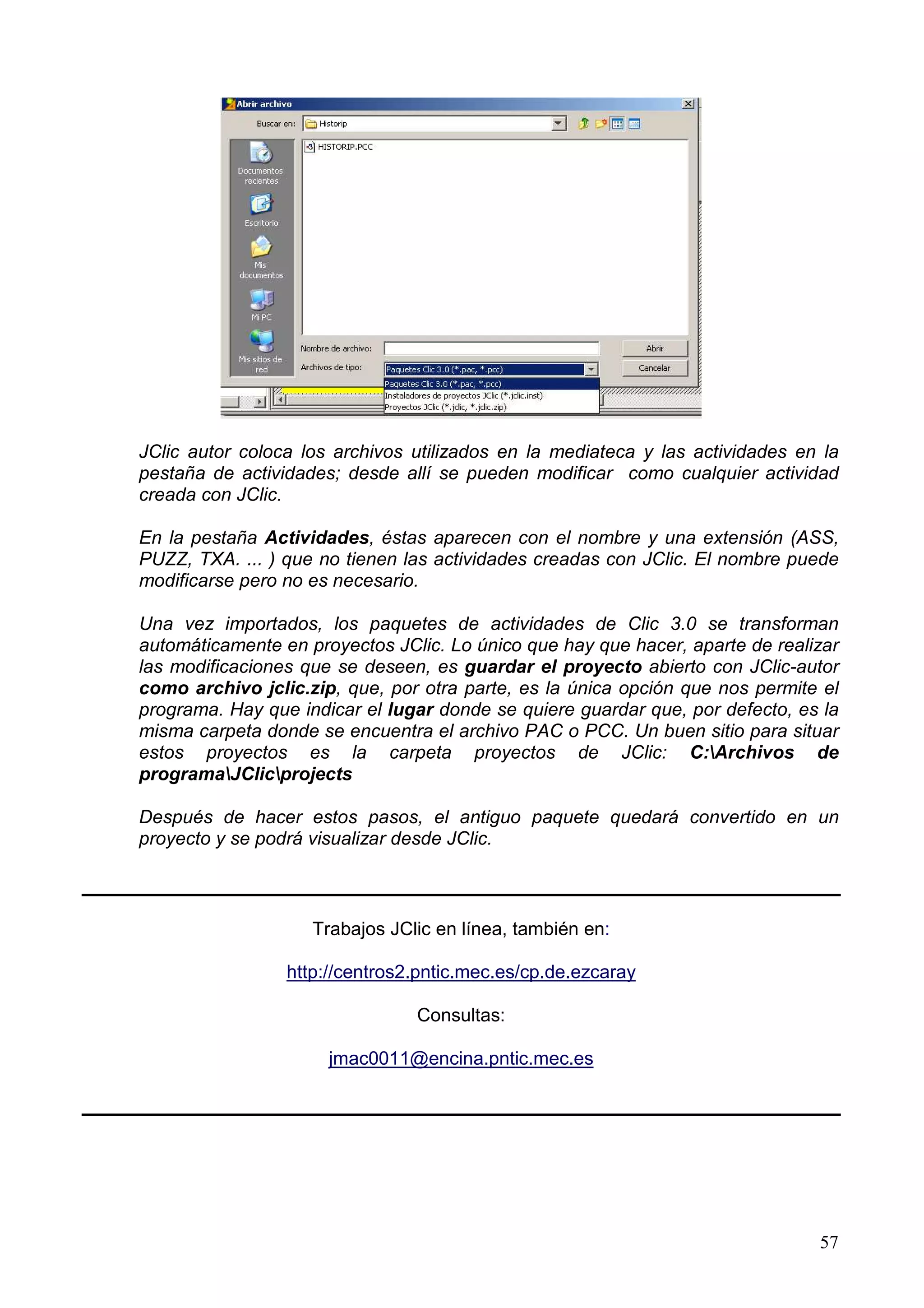 JClic autor coloca los archivos utilizados en la mediateca y las actividades en la
pestaña de actividades; desde allí se pueden modificar como cualquier actividad
creada con JClic.

En la pestaña Actividades, éstas aparecen con el nombre y una extensión (ASS,
PUZZ, TXA. ... ) que no tienen las actividades creadas con JClic. El nombre puede
modificarse pero no es necesario.

Una vez importados, los paquetes de actividades de Clic 3.0 se transforman
automáticamente en proyectos JClic. Lo único que hay que hacer, aparte de realizar
las modificaciones que se deseen, es guardar el proyecto abierto con JClic-autor
como archivo jclic.zip, que, por otra parte, es la única opción que nos permite el
programa. Hay que indicar el lugar donde se quiere guardar que, por defecto, es la
misma carpeta donde se encuentra el archivo PAC o PCC. Un buen sitio para situar
estos proyectos es la carpeta proyectos de JClic: C:Archivos de
programaJClicprojects

Después de hacer estos pasos, el antiguo paquete quedará convertido en un
proyecto y se podrá visualizar desde JClic.



                    Trabajos JClic en línea, también en:

                 http://centros2.pntic.mec.es/cp.de.ezcaray

                                Consultas:

                      jmac0011@encina.pntic.mec.es




                                                                               57
 
