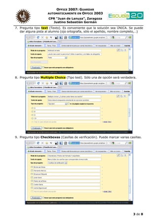 OFFICE 2007: GUARDAR
                     AUTOMÁTICAMENTE EN OFFICE 2003

                      CPR “Juan de Lanuza”, Zaragoza
                        Justino Sebastián Germán
7. Pregunta tipo text (Texto). Es conveniente que la solución sea ÚNICA. Se puede
   dar alguna pista al alumno (ojo ortografía, sólo el apellido, nombre completo,…)




8. Pregunta tipo Multiple Choice (Tipo test). Sólo una de opción será verdadera.




9. Pregunta tipo Checkboxes (Casillas de verificación). Puede marcar varias casillas.




                                                                               3 de 8
 