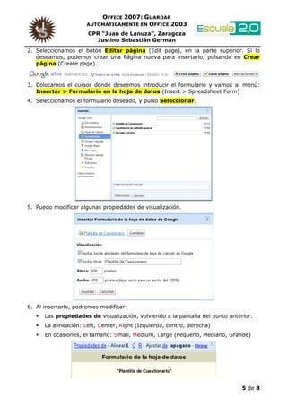 OFFICE 2007: GUARDAR
                     AUTOMÁTICAMENTE EN OFFICE 2003

                      CPR “Juan de Lanuza”, Zaragoza
                        Justino Sebastián Germán
2. Seleccionamos el botón Editar página (Edit page), en la parte superior. Si lo
   deseamos, podemos crear una Página nueva para insertarlo, pulsando en Crear
   página (Create page).



3. Colocamos el cursor donde deseemos introducir el formulario y vamos al menú:
   Insertar > Formulario en la hoja de datos (Insert > Spreadsheet Form)
4. Seleccionamos el formulario deseado, y pulso Seleccionar.




5. Puedo modificar algunas propiedades de visualización.




6. Al insertarlo, podremos modificar:
      Las propiedades de visualización, volviendo a la pantalla del punto anterior.
      La alineación: Left, Center, Right (Izquierda, centro, derecha)
      En ocasiones, el tamaño: Small, Medium, Large (Pequeño, Mediano, Grande)




                                                                               5 de 8
 