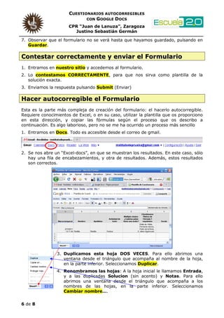 CUESTIONARIOS AUTOCORREGIBLES
                             CON GOOGLE DOCS

                      CPR “Juan de Lanuza”, Zaragoza
                        Justino Sebastián Germán

7. Observar que el formulario no se verá hasta que hayamos guardado, pulsando en
   Guardar.

Contestar correctamente y enviar el Formulario
1. Entramos en nuestro sitio y accedemos al formulario.
2. Lo contestamos CORRECTAMENTE, para que nos sirva como plantilla de la
   solución exacta.
3. Enviamos la respuesta pulsando Submit (Enviar)

Hacer autocorregible el Formulario
Esta es la parte más compleja de creación del formulario: el hacerlo autocorregible.
Requiere conocimientos de Excel, o en su caso, utilizar la plantilla que os proporciono
en esta dirección, y copiar las fórmulas según el proceso que os describo a
continuación. Es algo laborioso, pero no se me ha ocurrido un proceso más sencillo
1. Entramos en Docs. Todo es accesible desde el correo de gmail.



2. Se nos abre un “Excel-docs”, en que se muestran los resultados. En este caso, sólo
   hay una fila de encabezamientos, y otra de resultados. Además, estos resultados
   son correctos.




                 3. Duplicamos esta hoja DOS VECES. Para ello abrimos una
                    ventana desde el triángulo que acompaña al nombre de la hoja,
                    en la parte inferior. Seleccionamos Duplicar.
                 4. Renombramos las hojas: A la hoja inicial le llamamos Entrada,
                    y a las duplicadas Solucion (sin acento) y Notas. Para ello
                    abrimos una ventana desde el triángulo que acompaña a los
                    nombres de las hojas, en la parte inferior. Seleccionamos
                    Cambiar nombre….


6 de 8
 