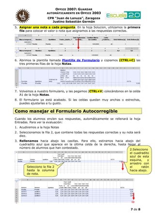 OFFICE 2007: GUARDAR
                     AUTOMÁTICAMENTE EN OFFICE 2003

                      CPR “Juan de Lanuza”, Zaragoza
                        Justino Sebastián Germán
5. Asignar una nota a cada pregunta. En la hoja Solucion, utilizamos la primera
   fila para colocar el valor o nota que asignamos a las respuestas correctas.




6. Abrimos la plantilla llamada Plantilla de Formulario y copiamos (CTRL+C) las
   tres primeras filas de la hoja Notas.




7. Volvemos a nuestro formulario, y las pegamos (CTRL+V) colocándonos en la celda
   A1 de la hoja Notas.
8. El formulario ya está acabado. Si las celdas quedan muy anchas o estrechas,
   puedes ajustarlas a tu gusto.

Como manejar el Formulario Autocorregible
Cuando los alumnos envíen sus respuestas, automáticamente se rellenará la hoja
Entradas. Para ver la evaluación:
1. Acudiremos a la hoja Notas
2. Seleccionamos la fila 2, que contiene todas las respuestas correctas y su nota será
   diez.
3. Rellenamos hacia abajo las casillas. Para ello, estiramos hacia abajo del
   cuadradito azul que aparece en la última celda de la derecha, hasta llegar al
   número de alumnos que han contestado.
                                                                         2.Selecciono
                                                                         el cuadradito
                                                                         azul de esta
                                                                         esquina,    y
                                                                         arrastro con
        Selecciono la fila 2                                             el      ratón
        hasta la columna                                                 hacia abajo.
        de nota.




                                                                               7 de 8
 