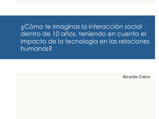 ¿Cómo te imaginas la interacción social
dentro de 10 años, teniendo en cuenta el
impacto de la tecnología en las relaciones
humanas?
Ricardo Calvo
 