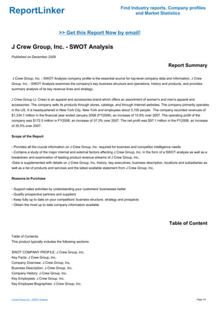 Find Industry reports, Company profiles
ReportLinker                                                                      and Market Statistics



                                     >> Get this Report Now by email!

J Crew Group, Inc. - SWOT Analysis
Published on December 2009

                                                                                                           Report Summary

J Crew Group, Inc. - SWOT Analysis company profile is the essential source for top-level company data and information. J Crew
Group, Inc. - SWOT Analysis examines the company's key business structure and operations, history and products, and provides
summary analysis of its key revenue lines and strategy.


J Crew Group (J. Crew) is an apparel and accessories brand which offers an assortment of women's and men's apparel and
accessories. The company sells its products through stores, catalogs, and through Internet websites. The company primarily operates
in the US. It is headquartered in New York City, New York and employees about 3,100 people. The company recorded revenues of
$1,334.7 million in the financial year ended January 2008 (FY2008), an increase of 15.9% over 2007. The operating profit of the
company was $172.5 million in FY2008, an increase of 37.3% over 2007. The net profit was $97.1 million in the FY2008, an increase
of 35.5% over 2007.


Scope of the Report


- Provides all the crucial information on J Crew Group, Inc. required for business and competitor intelligence needs
- Contains a study of the major internal and external factors affecting J Crew Group, Inc. in the form of a SWOT analysis as well as a
breakdown and examination of leading product revenue streams of J Crew Group, Inc.
-Data is supplemented with details on J Crew Group, Inc. history, key executives, business description, locations and subsidiaries as
well as a list of products and services and the latest available statement from J Crew Group, Inc.


Reasons to Purchase


- Support sales activities by understanding your customers' businesses better
- Qualify prospective partners and suppliers
- Keep fully up to date on your competitors' business structure, strategy and prospects
- Obtain the most up to date company information available




                                                                                                            Table of Content

Table of Contents:
This product typically includes the following sections:


SWOT COMPANY PROFILE: J Crew Group, Inc.
Key Facts: J Crew Group, Inc.
Company Overview: J Crew Group, Inc.
Business Description: J Crew Group, Inc.
Company History: J Crew Group, Inc.
Key Employees: J Crew Group, Inc.
Key Employee Biographies: J Crew Group, Inc.



J Crew Group, Inc. - SWOT Analysis                                                                                            Page 1/4
 