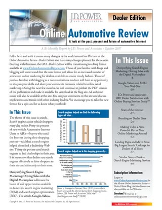 Dealer Edition

                                        Online Automotive Review                                                          A look at the past, present and future of automotive Internet

                                           A Bi-Monthly Report by J.D. Power and Associates • October 2007

Fall is here, and with it comes many changes in the world around us. We here at the
Online Automotive Review–Dealer Edition also have many changes planned for the season.
Starting with this issue, the OAR–Dealer Edition will be transitioning to a blog format
                                                                                                                                                                                                  In This Issue
available at www.OnlineAutomotiveReview.com. Those of you familiar with blogs and                                                                                                                 Demystifying Search Engine
blogging will understand that the new format will allow for an increased number of                                                                                                                Marketing: Driving Sales with
                                                                                                                                                                                                    the Digital Marketplace
articles on online marketing for dealers, available in a more timely fashion. Those of
                                                                                                                                                                                                              -4-
you less familiar with blogging as a communications medium will have an opportunity
to sharpen your skills and share your comments on issues related to online retail                                                                                                                    Google, Yahoo, and MSN
                                                                                                                                                                                                         Your Web Site
marketing. During the next few months, we will continue to publish the PDF version
                                                                                                                                                                                                               -10-
of the publication and make it available for download at the blog site. All archived
issues will also be available at the site. You can post comments on the site and discuss                                                                                                            J.D. Power and Associates
                                                                                                                                                                                                  2007 Dealer Satisfaction with
implications and trends with other industry leaders. We encourage you to take the new                                                                                                            Online Buying Services StudySM
format for a spin and let us know what you think!                                                                                                                                                             -16-
                                                                                                                                                                                                        State of the Internet
In This Issue                                                     Search engines helped me find the following                                                                                                   -17-
                                                                  types of sites...
The theme of this issue is search.                                                                             80%
                                                                                                                                                                                                     Branding on Dealer Sites
                                                                    % of AIUs Finding Site Via Search Engine




Search engines assist vehicle shoppers                                                                         70%                                                                                             -24-
every day online. Forty-six percent                                                                            60%
                                                                                                                                                                                                     Making Video a New,
                                                                                                               50%
of new-vehicle Automotive Internet                                                                             40%             75%                                                                   Powerful Part of Your
Users or AIUs—buyers who used                                                                                  30%                                      59%
                                                                                                                                                                              46%
                                                                                                                                                                                                    Online Marketing Arsenal
the Internet during their shopping                                                                             20%                                                                                           -32-
                                                                                                               10%
process—said that a search engine                                                                              0%                                                                                Landing Pages and Micro Sites:
                                                                                                                       Manufacturer Sites         Independent Sites     Dealership Sites
helped them find a dealership Web                                                                                                                                                                Big League Search Rankings for
site. Thirty-six percent used search                                                                                                                                                                   Dealers of all Sizes
                                                                  Search engines helped me in the shopping process by...                                                                                      -37-
engines to find dealerships in their area.
                                                                     Narrow down the list of
It is imperative that dealers use search                           vehicles I was considering
                                                                                                                                                                                    59%              Vendor Source Book—
engines effectively to drive shoppers to                            Decide what price to pay
                                                                                                                                                                                56%              Search Engine Marketing Services
                                                                     for the vehicle I wanted
                                                                                                                                                                                                               -49-
their site and ultimately to their store.                                                      Find dealerships near
                                                                                                   my neighborhood
                                                                                                                                                                 36%

                                                                                               Decide which vehicles
                                                                                                                                                                33%
Demystifying Search Engine                                                                               to shop for
                                                                                                                                                                                                 Subscription Information:
                                                                                                                   Research my
Marketing: Driving Sales with the                                                                              financing options
                                                                                                                                            11%
                                                                                                                                                                                                 Logon to
Digital Marketplace addresses the                                                                                         Other      6%                                                          www.OnlineAutomotiveReview.com for
basics of and opportunities available                                                                                          0%     10%         20%     30%     40%   50%      60%       70%   the all-new Online Automotive Review—
                                                                                                                                                                                                 Dealer Edition Blog. Archived issues are
to dealers via search engine marketing                           Based to Automotive Internet Users (AIUs); new-vehicle                                                                          also available on the Web site.
(SEM) and search engine optimization                             buyers who used the Internet during their shopping process.
                                                                 Source: J.D. Power and Associates 2006 New                                                                                      Questions? E-mail us at
(SEO). The article, Google, Yahoo,                               AutoShopper.com StudySM (NAS)                                                                                                   onlineautomotivereview@jdpa.com
Copyright © 2007 J.D. Power and Associates, The McGraw-Hill Companies, Inc. All Rights Reserved.
 