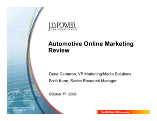 Automotive Online Marketing
                                    Review


                                    Gene Cameron, VP Marketing/Media Solutions
                                    Scott Kane, Senior Research Manager


                                    October 7th, 2008


© 2008 J.D. Power and Associates,
The McGraw-Hill Companies, Inc.
All Rights Reserved.
 