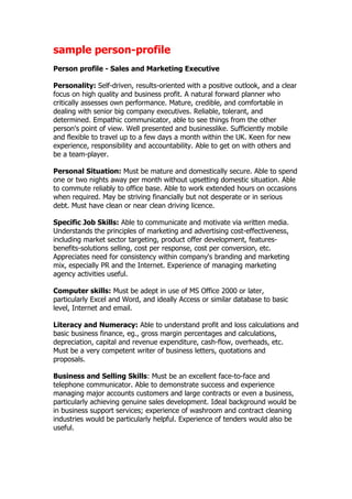 sample person-profile
Person profile - Sales and Marketing Executive

Personality: Self-driven, results-oriented with a positive outlook, and a clear
focus on high quality and business profit. A natural forward planner who
critically assesses own performance. Mature, credible, and comfortable in
dealing with senior big company executives. Reliable, tolerant, and
determined. Empathic communicator, able to see things from the other
person's point of view. Well presented and businesslike. Sufficiently mobile
and flexible to travel up to a few days a month within the UK. Keen for new
experience, responsibility and accountability. Able to get on with others and
be a team-player.

Personal Situation: Must be mature and domestically secure. Able to spend
one or two nights away per month without upsetting domestic situation. Able
to commute reliably to office base. Able to work extended hours on occasions
when required. May be striving financially but not desperate or in serious
debt. Must have clean or near clean driving licence.

Specific Job Skills: Able to communicate and motivate via written media.
Understands the principles of marketing and advertising cost-effectiveness,
including market sector targeting, product offer development, features-
benefits-solutions selling, cost per response, cost per conversion, etc.
Appreciates need for consistency within company's branding and marketing
mix, especially PR and the Internet. Experience of managing marketing
agency activities useful.

Computer skills: Must be adept in use of MS Office 2000 or later,
particularly Excel and Word, and ideally Access or similar database to basic
level, Internet and email.

Literacy and Numeracy: Able to understand profit and loss calculations and
basic business finance, eg., gross margin percentages and calculations,
depreciation, capital and revenue expenditure, cash-flow, overheads, etc.
Must be a very competent writer of business letters, quotations and
proposals.

Business and Selling Skills: Must be an excellent face-to-face and
telephone communicator. Able to demonstrate success and experience
managing major accounts customers and large contracts or even a business,
particularly achieving genuine sales development. Ideal background would be
in business support services; experience of washroom and contract cleaning
industries would be particularly helpful. Experience of tenders would also be
useful.
 