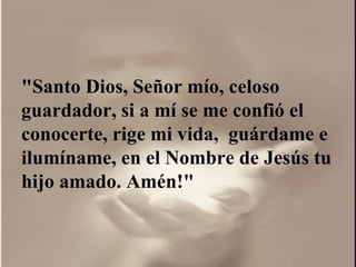 "Santo Dios, Señor mío, celoso guardador, si a mí se me confió el conocerte, rige mi vida,  guárdame e ilumíname, en el Nombre de Jesús tu hijo amado. Amén!"  