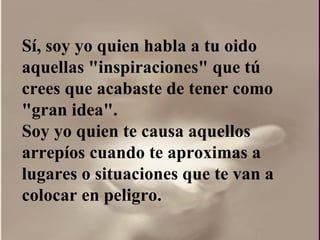 Sí, soy yo quien habla a tu oido aquellas "inspiraciones" que tú crees que acabaste de tener como "gran idea".  Soy yo quien te causa aquellos arrepíos cuando te aproximas a lugares o situaciones que te van a colocar en peligro. 