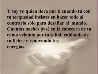 Y soy yo quien llora por ti cuando tú con  tu terquedad insistes en hacer todo al contrario sólo para desafiar al  mundo.  Cuantas noches pasé en la cabecera de tu cama velando por tu salud, cuidando de tu fiebre y renovando tus energías.  