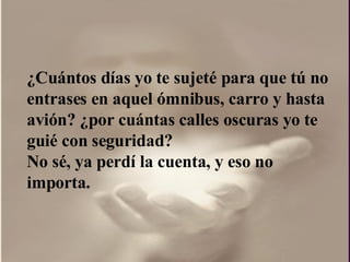 ¿ Cuántos días yo te sujeté para que tú no entrases en aquel ómnibus, carro y hasta avión?  ¿por  cuántas calles oscuras yo te guié con seguridad?  No sé, ya perdí la cuenta, y eso no importa.  