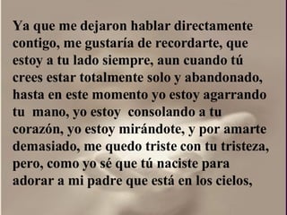 Ya que me dejaron hablar directamente contigo, me gustaría de recordarte, que estoy a tu lado siempre, aun cuando tú crees estar totalmente solo y abandonado, hasta en este momento yo estoy agarrando tu  mano, yo estoy  consolando a tu corazón, yo estoy mirándote, y por amarte  demasiado, me quedo triste con tu tristeza, pero, como yo sé que tú naciste para adorar a mi padre que está en los cielos,  