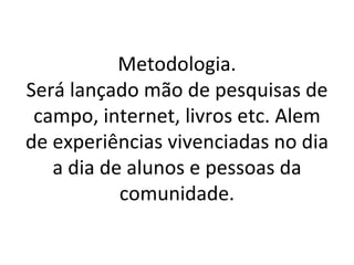 Metodologia.
Será lançado mão de pesquisas de
 campo, internet, livros etc. Alem
de experiências vivenciadas no dia
   a dia de alunos e pessoas da
           comunidade.
 