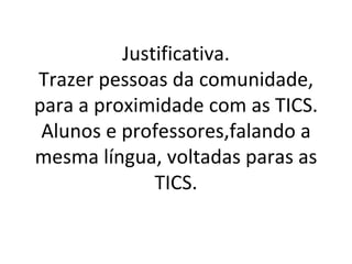 Justificativa.
Trazer pessoas da comunidade,
para a proximidade com as TICS.
 Alunos e professores,falando a
mesma língua, voltadas paras as
              TICS.
 