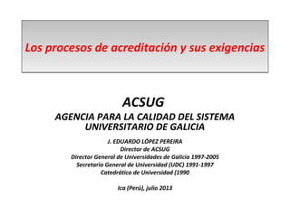 Los procesos de acreditación y sus exigenciasLos procesos de acreditación y sus exigencias
ACSUG
AGENCIA PARA LA CALIDAD DEL SISTEMA
UNIVERSITARIO DE GALICIA
J. EDUARDO LÓPEZ PEREIRA
Director de ACSUG
Director General de Universidades de Galicia 1997-2005
Secretario General de Universidad (UDC) 1991-1997
Catedrático de Universidad (1990
Ica (Perú), julio 2013
 