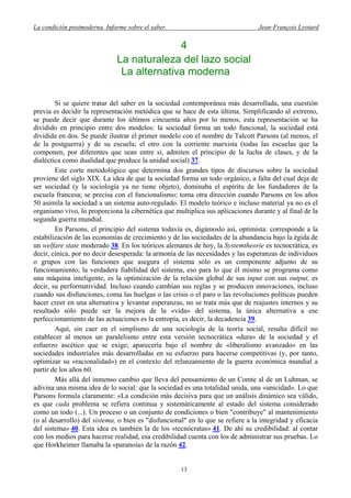 La condición postmoderna. Informe sobre el saber. Jean-François Lyotard
4
La naturaleza del lazo social
La alternativa moderna
Si se quiere tratar del saber en la sociedad contemporánea más desarrollada, una cuestión
previa es decidir la representación metódica que se hace de esta última. Simplificando al extremo,
se puede decir que durante los últimos cincuenta años por lo menos, esta representación se ha
dividido en principio entre dos modelos: la sociedad forma un todo funcional, la sociedad está
dividida en dos. Se puede ilustrar el primer modelo con el nombre de Talcott Parsons (al menos, el
de la postguerra) y de su escuela; el otro con la corriente marxista (todas las escuelas que la
componen, por diferentes que sean entre sí, admiten el principio de la lucha de clases, y de la
dialéctica como dualidad que produce la unidad social) 37.
Este corte metodológico que determina dos grandes tipos de discursos sobre la sociedad
proviene del siglo XIX. La idea de que la sociedad forma un todo orgánico, a falta del cual deja de
ser sociedad (y la sociología ya no tiene objeto), dominaba el espíritu de los fundadores de la
escuela francesa; se precisa con el funcionalismo; toma otra dirección cuando Parsons en los años
50 asimila la sociedad a un sistema auto-regulado. El modelo teórico e incluso material ya no es el
organismo vivo, lo proporciona la cibernética que multiplica sus aplicaciones durante y al final de la
segunda guerra mundial.
En Parsons, el principio del sistema todavía es, digámoslo así, optimista: corresponde a la
estabilización de las economías de crecimiento y de las sociedades de la abundancia bajo la égida de
un welfare state moderado 38. En los teóricos alemanes de hoy, la Systemtheorie es tecnocrática, es
decir, cínica, por no decir desesperada: la armonía de las necesidades y las esperanzas de individuos
o grupos con las funciones que asegura el sistema sólo es un componente adjunto de su
funcionamiento; la verdadera fiabilidad del sistema, eso para lo que él mismo se programa como
una máquina inteligente, es la optimización de la relación global de sus input con sus output, es
decir, su performatividad. Incluso cuando cambian sus reglas y se producen innovaciones, incluso
cuando sus disfunciones, coma las huelgas o las crisis o el paro o las revoluciones políticas pueden
hacer creer en una alternativa y levantar esperanzas, no se trata más que de reajustes internos y su
resultado sólo puede ser la mejora de la «vida» del sistema, la única alternativa a ese
perfeccionamiento de las actuaciones es la entropía, es decir, la decadencia 39.
Aquí, sin caer en el simplismo de una sociología de la teoría social, resulta difícil no
establecer al menos un paralelismo entre esta versión tecnocrática «dura» de la sociedad y el
esfuerzo ascético que se exige; aparecería bajo el nombre de «liberalismo avanzado» en las
sociedades industriales más desarrolladas en su esfuerzo para hacerse competitivas (y, por tanto,
optimizar su «racionalidad») en el contexto del relanzamiento de la guerra económica mundial a
partir de los años 60.
Más allá del inmenso cambio que lleva del pensamiento de un Comte al de un Luhman, se
adivina una misma idea de lo social: que la sociedad es una totalidad unida, una «unicidad». Lo que
Parsons formula claramente: «La condición más decisiva para que un análisis dinámico sea válido,
es que cada problema se refiera continua y sistemáticamente al estado del sistema considerado
como un todo (...). Un proceso o un conjunto de condiciones o bien "contribuye" al mantenimiento
(o al desarrollo) del sistema, o bien es "disfuncional" en lo que se refiere a la integridad y eficacia
del sistema» 40. Esta idea es también la de los «tecnócratas» 41. De ahí su credibilidad: al contar
con los medios para hacerse realidad, esa credibilidad cuenta con los de administrar sus pruebas. Lo
que Horkheimer llamaba la «paranoia» de la razón 42.
13
 