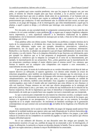 La condición postmoderna. Informe sobre el saber. Jean-François Lyotard
orden, eso quedará aquí como cuestión pendiente; sino que los juegos de lenguaje son, por una
parte, el mínimo de relación exigido para que haya sociedad, y no es preciso recurrir a una
robinsonada para hacer que esto se admita: desde antes de su nacimiento, el ser humano está ya
situado con referencia a la historia que cuenta su ambiente 58 y con respecto a la cual tendrá
posteriormente que conducirse. O más sencillamente aún: la cuestión del lazo social, en tanto que
cuestión, es un juego del lenguaje, el de la interrogación, que sitúa inmediatamente a aquél que la
plantea, a aquél a quien se dirige, y al referente que interroga: esta cuestión ya es, pues, el lazo
social.
Por otra parte, en una sociedad donde el componente comunicacional se hace cada día más
evidente a la vez como realidad y como problema 59, es seguro que el aspecto lingüístico adquiere
nueva importancia, y sería superficial reducirlo a la alternativa tradicional de la palabra
manipuladora o de la transmisión unilateral de mensajes por un lado, o bien de la libre expresión o
del diálogo por el otro.
Unas palabras sobre este último asunto. Traduciendo ese problema a simples términos de la
teoría de la comunicación, se olvidarían dos cosas: los mensajes están dotados de formas y de
efectos muy diferentes, según sean, por ejemplo, denotativos, prescriptivos, valorativos,
performativos, etc. Es seguro que no sólo funcionan en tanto que comunican información.
Reducirlos a esa función, es adoptar una perspectiva que privilegia indebidamente el punto de vista
del sistema y su sólo interés. Pues es la máquina cibernética la que funciona con información, pero
por ejemplo los objetivos que se le han propuesto al programarla proceden de enunciados
prescriptivos y valorativos que la máquina no corregirá en el curso de su funcionamiento, por
ejemplo, la maximalización de sus actuaciones. Pero, ¿cómo garantizar que la maximalización de
sus actuaciones constituya siempre el mejor objetivo para el sistema social? Los «átomos» que
forman la materia son en cualquier caso competentes con respecto a esos enunciados, y
especialmente en esta cuestión.
Y por otra parte, la teoría de la información en su versión cibernética trivial deja de lado un
aspecto decisivo ya subrayado, el aspecto agonístico. Los átomos están situados en cruces de
relaciones pragmáticas, pero también son desplazados por los mensajes que los atraviesan, en un
movimiento perpetuo. Cada «compañero» de lenguaje sufre entonces «jugadas» que le atribuyen un
«desplazamiento», una alteración, sean del tipo que sean, y eso no solamente en calidad de
destinatario y de referente, también como destinador. Esas «jugadas» no pueden dejar de suscitar
«contra-jugadas»; pues todo el mundo sabe por experiencia que estas últimas no son «buenas» si
sólo son reactivas. Porque entonces no son más que efectos programados en la estrategia del
adversario, perfeccionan a éste y, por tanto, van a rastras de una modificación de la relación de las
fuerzas respectivas. De ahí la importancia que tiene el intensificar el desplazamiento, e incluso el
desorientarlo, de modo que se pueda hacer una «jugada» (un nuevo enunciado) que sea inesperada.
Lo que se precisa para comprender de esta manera las relaciones sociales, a cualquier escala
que se las tome, no es únicamente una teoría de la comunicación, sino una teoría de los juegos, que
incluya a la agonística en sus presupuestos. Y ya se adivina que, en ese contexto, la novedad
requerida no es la simple «innovación». Se encontrará en bastantes sociólogos de la generación
contemporánea con qué sostener este acercamiento 60, sin hablar de los lingüistas a los filósofos del
lenguaje.
Esta «atomización» de lo social en redes flexibles de juegos de lenguaje puede parecer bien
alejada de la realidad moderna que aparece antes que nada bloqueada por la artrosis burocrática 61.
Incluso se puede invocar el peso de las instituciones que imponen límites a los juegos, y por tanto
reducen la inventiva de los compañeros en cuestión de jugadas. Lo que no nos parece que ofrezca
ninguna dificultad especial.
En el uso ordinario del discurso, en una discusión entre dos amigos por ejemplo, los
interlocutores recurren a lo que sea, cambian de juego de un enunciado a otro: la interrogación, el
ruego, la afirmación, la narración se lanzan en desorden durante la batalla. Ésta no carece de reglas
62, pero sus reglas autorizan y alientan la mayor flexibilidad de los enunciados.
16
 