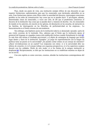 La condición postmoderna. Informe sobre el saber. Jean-François Lyotard
Pues, desde ese punto de vista, una institución siempre difiere de una discusión en que
requiere limitaciones suplementarias para que los enunciados sean declarados admisibles en su
seno. Esas limitaciones operan como filtros sobre la autoridad del discurso, interrumpen conexiones
posibles en las redes de comunicación: hay cosas que no se pueden decir. Y privilegian, además,
determinadas clases de enunciados, a veces uno solo, de ahí que el predominio caracterice el
discurso de la institución: hay cosas que se pueden decir y maneras de decirlas. Así, los enunciados
de mando en los ejércitos, de oración en las iglesias, de denotación en las escuelas, de narración en
las familias, de interrogación en las filosofías, de performatividad en las empresas... La
burocratización es el límite extremo de esta tendencia.
Sin embargo, esta hipótesis acerca de la institución todavía es demasiado «pesada»: parte de
una visión «cosista» de lo instituido. Hoy, sabemos que el límite que la institución opone al
potencial del lenguaje en «jugadas» nunca está establecido (incluso cuando formalmente lo está) 63.
Es más bien ella misma el resultado provisional y el objeto de estrategias de lenguaje que tienen
lugar dentro y fuera de la institución. Ejemplos: ¿el juego de experimentación con la lengua (la
poética) tiene un puesto en la universidad? ¿Se pueden contar relatos en un consejo de ministros?
¿Hacer reivindicaciones en un cuartel? Las respuestas son claras: sí si la universidad abre sus
talleres de creación; sí si el consejo trabaja con esquemas prospectivos; sí si los superiores aceptan
discutir con los soldados. Dicho de otro modo: sí si los límites de la antigua institución se
desplazan 64. Recíprocamente, se dirá que las instituciones no se estabilizan mientras no dejan de
ser un envite.
Con este espíritu es como conviene, creemos, abordar las instituciones contemporáneas del
saber.
17
 