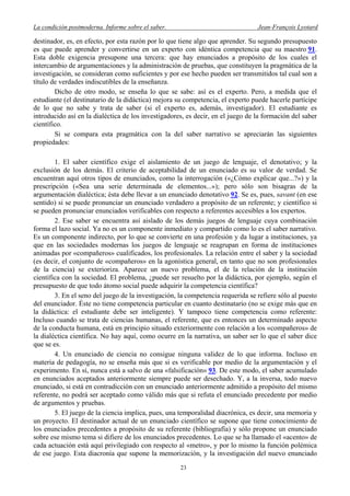La condición postmoderna. Informe sobre el saber. Jean-François Lyotard
destinador, es, en efecto, por esta razón por lo que tiene algo que aprender. Su segundo presupuesto
es que puede aprender y convertirse en un experto con idéntica competencia que su maestro 91.
Esta doble exigencia presupone una tercera: que hay enunciados a propósito de los cuales el
intercambio de argumentaciones y la administración de pruebas, que constituyen la pragmática de la
investigación, se consideran como suficientes y por ese hecho pueden ser transmitidos tal cual son a
título de verdades indiscutibles de la enseñanza.
Dicho de otro modo, se enseña lo que se sabe: así es el experto. Pero, a medida que el
estudiante (el destinatario de la didáctica) mejora su competencia, el experto puede hacerle partícipe
de lo que no sabe y trata de saber (si el experto es, además, investigador). El estudiante es
introducido así en la dialéctica de los investigadores, es decir, en el juego de la formación del saber
científico.
Si se compara esta pragmática con la del saber narrativo se apreciarán las siguientes
propiedades:
1. El saber científico exige el aislamiento de un juego de lenguaje, el denotativo; y la
exclusión de los demás. El criterio de aceptabilidad de un enunciado es su valor de verdad. Se
encuentran aquí otros tipos de enunciados, como la interrogación («¿Cómo explicar que...?») y la
prescripción («Sea una serie determinada de elementos...»); pero sólo son bisagras de la
argumentación dialéctica; ésta debe llevar a un enunciado denotativo 92. Se es, pues, savant (en ese
sentido) si se puede pronunciar un enunciado verdadero a propósito de un referente; y científico si
se pueden pronunciar enunciados verificables con respecto a referentes accesibles a los expertos.
2. Ese saber se encuentra así aislado de los demás juegos de lenguaje cuya combinación
forma el lazo social. Ya no es un componente inmediato y compartido como lo es el saber narrativo.
Es un componente indirecto, por lo que se convierte en una profesión y da lugar a instituciones, ya
que en las sociedades modernas los juegos de lenguaje se reagrupan en forma de instituciones
animadas por «compañeros» cualificados, los profesionales. La relación entre el saber y la sociedad
(es decir, el conjunto de «compañeros» en la agonística general, en tanto que no son profesionales
de la ciencia) se exterioriza. Aparece un nuevo problema, el de la relación de la institución
científica con la sociedad. El problema, ¿puede ser resuelto por la didáctica, por ejemplo, según el
presupuesto de que todo átomo social puede adquirir la competencia científica?
3. En el seno del juego de la investigación, la competencia requerida se refiere sólo al puesto
del enunciador. Éste no tiene competencia particular en cuanto destinatario (no se exige más que en
la didáctica: el estudiante debe ser inteligente). Y tampoco tiene competencia como referente:
Incluso cuando se trata de ciencias humanas, el referente, que es entonces un determinado aspecto
de la conducta humana, está en principio situado exteriormente con relación a los «compañeros» de
la dialéctica científica. No hay aquí, como ocurre en la narrativa, un saber ser lo que el saber dice
que se es.
4. Un enunciado de ciencia no consigue ninguna validez de lo que informa. Incluso en
materia de pedagogía, no se enseña más que si es verificable por medio de la argumentación y el
experimento. En sí, nunca está a salvo de una «falsificación» 93. De este modo, el saber acumulado
en enunciados aceptados anteriormente siempre puede ser desechado. Y, a la inversa, todo nuevo
enunciado, si está en contradicción con un enunciado anteriormente admitido a propósito del mismo
referente, no podrá ser aceptado como válido más que si refuta el enunciado precedente por medio
de argumentos y pruebas.
5. El juego de la ciencia implica, pues, una temporalidad diacrónica, es decir, una memoria y
un proyecto. El destinador actual de un enunciado científico se supone que tiene conocimiento de
los enunciados precedentes a propósito de su referente (bibliografía) y sólo propone un enunciado
sobre ese mismo tema si difiere de los enunciados precedentes. Lo que se ha llamado el «acento» de
cada actuación está aquí privilegiado con respecto al «metro», y por lo mismo la función polémica
de ese juego. Esta diacronía que supone la memorización, y la investigación del nuevo enunciado
23
 