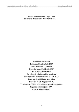 La condición postmoderna. Informe sobre el saber. Jean-François Lyotard
Diseño de la cubierta: Diego Lara
Ilustración de cubierta: Alberto Solsona
© Editions de Minuit
Ediciones Cátedra S.A. 1987
Josefa Valcarce 27, Madrid
Depósito legal: M. 41.455-1987
I.S.B.N.; 84-376-0466-4
Derechos de edición en Iberoamérica
Red Editorial Iberoamericana S.A. (R.E.I.)
Derechos de edición en Argentina
Editorial R.E.I. Argentina S.A.
V. Virasora-1739/47 - (1414) Bs. Aires - R. Argentina
Segunda edición: junio 1991
I.S.B.N. 950-495-030-X
2
 