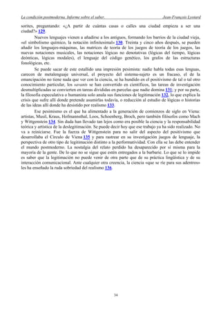 La condición postmoderna. Informe sobre el saber. Jean-François Lyotard
sorites, preguntando: «¿A partir de cuántas casas o calles una ciudad empieza a ser una
ciudad?» 129.
Nuevos lenguajes vienen a añadirse a los antiguos, formando los barrios de la ciudad vieja,
«el simbolismo químico, la notación infinitesimal» 130. Treinta y cinco años después, se pueden
añadir los lenguajes-máquinas, las matrices de teoría de los juegos de teoría de los juegos, las
nuevas notaciones musicales, las notaciones lógicas no denotativas (lógicas del tiempo, lógicas
deónticas, lógicas modales), el lenguaje del código genético, los grafos de las estructuras
fonológicas, etc.
Se puede sacar de este estallido una impresión pesimista: nadie habla todas esas lenguas,
carecen de metalenguaje universal, el proyecto del sistema-sujeto es un fracaso, el de la
emancipación no tiene nada que ver con la ciencia, se ha hundido en el positivismo de tal o tal otro
conocimiento particular, los savants se han convertido en científicos, las tareas de investigación
desmultiplicadas se convierten en tareas divididas en parcelas que nadie domina 131; y por su parte,
la filosofía especulativa o humanista solo anula sus funciones de legitimación 132, lo que explica la
crisis que sufre allí donde pretende asumirlas todavía, o reducción al estudio de lógicas o historias
de las ideas allí donde ha desistido por realismo 133.
Ese pesimismo es el que ha alimentado a la generación de comienzos de siglo en Viena:
artistas, Musil, Kraus, Hofmannsthal, Loos, Schoenberg, Broch, pero también filósofos como Mach
y Wittgenstein 134. Sin duda han llevado tan lejos como era posible la ciencia y la responsabilidad
teórica y artística de la deslegitimación. Se puede decir hoy que ese trabajo ya ha sido realizado. No
va a reiniciarse. Fue la fuerza de Wittgenstein para no salir del aspecto del positivismo que
desarrollaba el Círculo de Viena 135 y para rastrear en su investigación juegos de lenguaje, la
perspectiva de otro tipo de legitimación distinto a la performatividad. Con ella se las debe entender
el mundo postmoderno. La nostalgia del relato perdido ha desaparecido por sí misma para la
mayoría de la gente. De lo que no se sigue que estén entregados a la barbarie. Lo que se lo impide
es saber que la legitimación no puede venir de otra parte que de su práctica lingüística y de su
interacción comunicacional. Ante cualquier otra creencia, la ciencia «que se ríe para sus adentros»
les ha enseñado la ruda sobriedad del realismo 136.
34
 