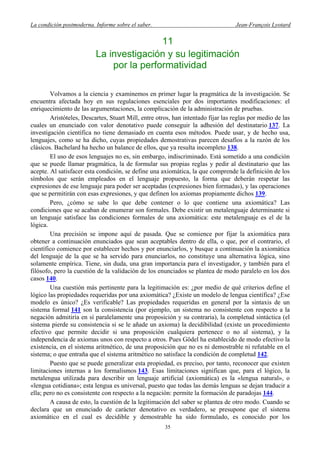 La condición postmoderna. Informe sobre el saber. Jean-François Lyotard
11
La investigación y su legitimación
por la performatividad
Volvamos a la ciencia y examinemos en primer lugar la pragmática de la investigación. Se
encuentra afectada hoy en sus regulaciones esenciales por dos importantes modificaciones: el
enriquecimiento de las argumentaciones, la complicación de la administración de pruebas.
Aristóteles, Descartes, Stuart Mill, entre otros, han intentado fijar las reglas por medio de las
cuales un enunciado con valor denotativo puede conseguir la adhesión del destinatario 137. La
investigación científica no tiene demasiado en cuenta esos métodos. Puede usar, y de hecho usa,
lenguajes, como se ha dicho, cuyas propiedades demostrativas parecen desafíos a la razón de los
clásicos. Bachelard ha hecho un balance de ellos, que ya resulta incompleto 138.
El uso de esos lenguajes no es, sin embargo, indiscriminado. Está sometido a una condición
que se puede llamar pragmática, la de formular sus propias reglas y pedir al destinatario que las
acepte. Al satisfacer esta condición, se define una axiomática, la que comprende la definición de los
símbolos que serán empleados en el lenguaje propuesto, la forma que deberán respetar las
expresiones de ese lenguaje para poder ser aceptadas (expresiones bien formadas), y las operaciones
que se permitirán con esas expresiones, y que definen los axiomas propiamente dichos 139.
Pero, ¿cómo se sabe lo que debe contener o lo que contiene una axiomática? Las
condiciones que se acaban de enumerar son formales. Debe existir un metalenguaje determinante si
un lenguaje satisface las condiciones formales de una axiomática: este metalenguaje es el de la
lógica.
Una precisión se impone aquí de pasada. Que se comience por fijar la axiomática para
obtener a continuación enunciados que sean aceptables dentro de ella, o que, por el contrario, el
científico comience por establecer hechos y por enunciarlos, y busque a continuación la axiomática
del lenguaje de la que se ha servido para enunciarlos, no constituye una alternativa lógica, sino
solamente empírica. Tiene, sin duda, una gran importancia para el investigador, y también para el
filósofo, pero la cuestión de la validación de los enunciados se plantea de modo paralelo en los dos
casos 140.
Una cuestión más pertinente para la legitimación es: ¿por medio de qué criterios define el
lógico las propiedades requeridas por una axiomática? ¿Existe un modelo de lengua científica? ¿Ese
modelo es único? ¿Es verificable? Las propiedades requeridas en general por la sintaxis de un
sistema formal 141 son la consistencia (por ejemplo, un sistema no consistente con respecto a la
negación admitiría en sí paralelamente una proposición y su contraria), la completud sintáctica (el
sistema pierde su consistencia si se le añade un axioma) la decidibilidad (existe un procedimiento
efectivo que permite decidir si una proposición cualquiera pertenece o no al sistema), y la
independencia de axiomas unos con respecto a otros. Pues Gödel ha establecido de modo efectivo la
existencia, en el sistema aritmético, de una proposición que no es ni demostrable ni refutable en el
sistema; o que entraña que el sistema aritmético no satisface la condición de completud 142.
Puesto que se puede generalizar esta propiedad, es preciso, por tanto, reconocer que existen
limitaciones internas a los formalismos 143. Esas limitaciones significan que, para el lógico, la
metalengua utilizada para describir un lenguaje artificial (axiomática) es la «lengua natural», o
«lengua cotidiana»; esta lengua es universal, puesto que todas las demás lenguas se dejan traducir a
ella; pero no es consistente con respecto a la negación: permite la formación de paradojas 144.
A causa de esto, la cuestión de la legitimación del saber se plantea de otro modo. Cuando se
declara que un enunciado de carácter denotativo es verdadero, se presupone que el sistema
axiomático en el cual es decidible y demostrable ha sido formulado, es conocido por los
35
 
