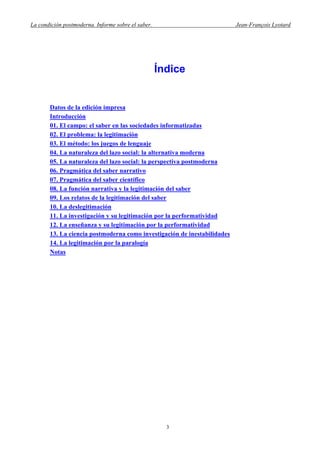 La condición postmoderna. Informe sobre el saber. Jean-François Lyotard
Índice
Datos de la edición impresa
Introducción
01. El campo: el saber en las sociedades informatizadas
02. El problema: la legitimación
03. El método: los juegos de lenguaje
04. La naturaleza del lazo social: la alternativa moderna
05. La naturaleza del lazo social: la perspectiva postmoderna
06. Pragmática del saber narrativo
07. Pragmática del saber científico
08. La función narrativa y la legitimación del saber
09. Los relatos de la legitimación del saber
10. La deslegitimación
11. La investigación y su legitimación por la performatividad
12. La enseñanza y su legitimación por la performatividad
13. La ciencia postmoderna como investigación de inestabilidades
14. La legitimación por la paralogía
Notas
3
 