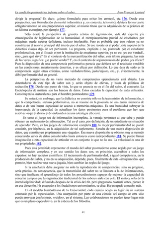 La condición postmoderna. Informe sobre el saber. Jean-François Lyotard
dirigir la pregunta? Es decir, ¿cómo formularla para evitar los errores?, etc. 176. Desde esta
perspectiva, una formulación elemental informática y, en concreto, telemática debiera formar parte
obligatoriamente de una propedéutica superior, al mismo título que la adquisición de la práctica de
un idioma extranjero, por ejemplo 177.
Sólo desde la perspectiva de grandes relatos de legitimación, vida del espíritu y/o
emancipación de legitimación de la humanidad, el reemplazamiento parcial de enseñantes por
máquinas puede parecer deficiente, incluso intolerable. Pero es probable que esos relatos ya no
constituyan el resorte principal del interés por el saber. Si ese resorte es el poder, este aspecto de la
didáctica clásica deja de ser pertinente. La pregunta, explícita o no, planteada por el estudiante
profesionalista, por el Estado o por la institución de enseñanza superior, ya no es: ¿es eso verdad?,
sino ¿para qué sirve? En el contexto de la mercantilización del saber, esta última pregunta, las más
de las veces, significa: ¿se puede vender? Y, en el contexto de argumentación del poden ¿es eficaz?
Pues la disposición de una competencia performativa parecía que debiera ser el resultado vendible
en las condiciones anteriormente descritas, y es eficaz por definición. Lo que deja de serlo es la
competencia según otros criterios, como verdadero/falso, justo/injusto, etc., y, evidentemente, la
débil performatividad en general.
La perspectiva de un vasto mercado de competencias operacionales está abierta. Los
detentadores de este tipo de saber son y serán objeto de ofertas, y hasta de políticas de
seducción 178. Desde ese punto de vista, lo que se anuncia no es el fin del saber, al contrario. La
Enciclopedia de mañana son los bancos de datos. Éstos exceden la capacidad de cada utilizador.
Constituyen la «naturaleza» para el hombre postmoderno 179.
Se notará, sin embargo, que la didáctica no consiste sólo en la transmisión de información, y
que la competencia, incluso performativa, no se resume en la posesión de una buena memoria de
datos o de una buena capacidad de acceso a memorias-máquinas. Es una banalidad subrayar la
importancia de la capacidad de actualizar los datos pertinentes para el problema que hay que
resolver «aquí y ahora» y de ordenarles en una estrategia eficiente.
En tanto el juego sea de información incompleta, la ventaja pertenece al que sabe y puede
obtener un suplemento de información. Tal es el caso, por definición, de un estudiante en situación
de aprender. Pero, en los juegos de información completa 180, la mejor performatividad no puede
consistir, por hipótesis, en la adquisición de tal suplemento. Resulta de una nueva disposición de
datos, que constituyen propiamente una «jugada». Esa nueva disposición se obtiene muy a menudo
conectando series de datos considerados hasta entonces como independientes 181. Se puede llamar
imaginación a esta capacidad de articular en un conjunto lo que no lo era. La velocidad es una de
sus propiedades 182.
Pues está permitido representar el mundo del saber postmoderno como regido por un juego
de información completa, y en ese sentido los datos son, en principio, accesibles a todos los
expertos: no hay secretos científicos. El incremento de performatividad, a igual competencia, en la
producción del saber, y no en su adquisición, depende, pues, finalmente de esta «imaginación» que
permite, bien realizar una nueva jugada, bien cambiar las reglas del juego.
Si la enseñanza debe asegurar no sólo la reproducción de competencias, sino su progreso,
sería preciso, en consecuencia, que la transmisión del saber no se limitara a la de informaciones,
sino que implicara el aprendizaje de todos los procedimientos capaces de mejorar la capacidad de
conectar campos que la organización tradicional de los saberes aisla con celo. El santo y seña de la
interdisciplinaridad; difundido después de la crisis del 68, pero pregonada bastante antes, parece ir
en esa dirección. Ha escapado a los feudalismos universitarios, se dice. Ha escapado a mucho más.
En el modelo humboldiano de la Universidad, cada ciencia ocupa su lugar en un sistema
coronado por la especulación. Una usurpación por parte de una ciencia del campo de otra sólo
puede provocar confusiones, «ruidos», en el sistema. Las colaboraciones no pueden tener lugar más
que en un plano especulativo, en la cabeza de los filósofos.
41
 