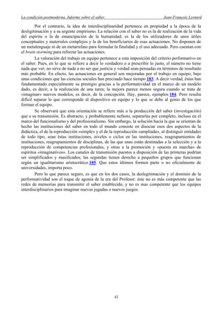 La condición postmoderna. Informe sobre el saber. Jean-François Lyotard
Por el contrario, la idea de interdisciplinaridad pertenece en propiedad a la época de la
desligitimación y a su urgente empirismo. La relación con el saber no es la de realización de la vida
del espíritu o la de emancipación de la humanidad; es la de los utilizadores de unos útiles
conceptuales y materiales complejos y la de los beneficiarios de esas actuaciones. No disponen de
un metalenguaje ni de un metarrelato para formular la finalidad y el uso adecuado. Pero cuentan con
el brain storming para reforzar las actuaciones.
La valoración del trabajo en equipo pertenece a esta imposición del criterio performativo en
el saber. Pues, en lo que se refiere a decir lo verdadero o a prescribir lo justo, el número no tiene
nada que ver; no sirve de nada a no ser que justicia y verdad sean pensadas en términos de resultado
más probable. En efecto, las actuaciones en general son mejoradas por el trabajo en equipo, bajo
unas condiciones que las ciencias sociales han precisado hace tiempo 183. A decir verdad, éstas han
fundamentado especialmente su prestigio gracias a la performatividad en el marco de un modelo
dado, es decir, a la realización de una tarea; la mejora parece menos segura cuando se trata de
«imaginar» nuevos modelos, es decir, de la concepción. Hay, parece, ejemplos 184. Pero resulta
difícil separar lo que corresponde al dispositivo en equipo y lo que se debe al genio de los que
forman el equipo.
Se observará que esta orientación se refiere más a la producción del saber (investigación)
que a su transmisión. Es abstracto, y probablemente nefasto, separarlas por completo, incluso en el
marco del funcionalismo y del profesionalismo. Sin embargo, la solución hacia la que se orientan de
hecho las instituciones del saber en todo el mundo consiste en disociar esos dos aspectos de la
didáctica, el de la reproducción «simple» y el de la reproducción «ampliada», al distinguir entidades
de todo tipo, sean éstas instituciones, niveles o ciclos en las instituciones, reagrupamientos de
instituciones, reagrupamientos de disciplinas, de las que unas están destinadas a la selección y a la
reproducción de competencias profesionales, y otras a la promoción y «puesta en marcha» de
espíritus «imaginativos». Los canales de transmisión puestos a disposición de las primeras podrían
ser simplificados y masificados; las segundas tienen derecho a pequeños grupos que funcionan
según un igualitarismo aristocrático 185. Que estos últimos formen parte o no oficialmente de
universidades, importa poco.
Pero lo que parece seguro, es que en los dos casos, la deslegitimación y el dominio de la
performatividad son el toque de agonía de la era del Profesor: éste no es más competente que las
redes de memorias para transmitir el saber establecido, y no es mas competente que los equipos
interdisciplinarios para imaginar nuevas jugadas o nuevos juegos.
42
 