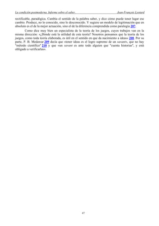 La condición postmoderna. Informe sobre el saber. Jean-François Lyotard
rectificable, paradógica. Cambia el sentido de la palabra saber, y dice cómo puede tener lugar ese
cambio. Produce, no lo conocido, sino lo desconocido. Y sugiere un modelo de legitimación que en
absoluto es el de la mejor actuación, sino el de la diferencia comprendida como paralogía 207.
Como dice muy bien un especialista de la teoría de los juegos, cuyos trabajos van en la
misma dirección: «¿Dónde está la utilidad de esta teoría? Nosotros pensamos que la teoría de los
juegos, como toda teoría elaborada, es útil en el sentido en que da nacimiento a ideas» 208. Por su
parte, P. B. Medawar 209 decía que «tener ideas es el logro supremo de un savant», que no hay
"método científico" 210 y que «un savant es ante todo alguien que "cuenta historias", y está
obligado a verificarlas».
47
 