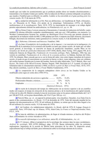La condición postmoderna. Informe sobre el saber. Jean-François Lyotard
mundo que casi todos los acontecimientos que se producen pueden ahora ser tratados electrónicamente y
transmitidos a los Estados Unidos por satélite. Sólo la redacción de Moscú continúa trabajando con película,
que manda a Frankfurt para su difusión vía satélite. Londres se ha convertido en el gran packing point (La
semaine media. 20, 15 de marzo de 1979).
14 La unidad de información es el bit. Para sus definiciones, ver Gaudfernan & Thaib, «Glossaire»,
loc. cit. Discusión en R. Thom, «Un protée de la sémantique: l'information» (1973), en Modèles
mathématiques de la morphogenèse. Paris, 10/18, 1974. La transcripción de mensajes a un código digital
permite especialmente eliminar las ambivalencias; ver Watzlawick et al., op. cit.. 98.
15 Las firmas Craig y Lexicon anuncian el lanzamiento a! mercado de traductores de bolsillo: cuatro
módulos en idiomas diferentes aceptados simultáneamente, cada uno con 1.500 palabras, con memoria. La
Weidner Communication Systems Inc. produce un Multilingual Word Procesing que permite alcanzar la
capacidad de un traductor medio de 600 a 2.400 palabras por hora. Comporta una triple memoria: diccionario
bilingüe, diccionario de sinónimos, índice gramatical (La semaine media, 6, 6 de diciembre de 1978).
16 J. Habermas, Erkenntnis und Interesse. Frankfurt, 1968.
17 «La base {Grundpfeiler) de la producción y de la riqueza (...) se convierte en la inteligencia y la
dominación de la naturaleza en la existencia del hombre en tanto que cuerpo social», de modo que «el saber
social general, el knowledge, se convierte en fuerza de producción inmediata», escribe Marx en los
Grundisse der Kritik der politischen Oekonomie (1857-1858), Berlín, Dietz Verlag, 1953, página 594, de la
traducción francesa de Dangeville, Fondements de L'économie politique, Paris, Anthropos, 1968, hay una
versión en castellano: Fundamentos de la crítica de la economia politica, La Habana, Instituto del Libro,
1970. No obstante, Marx concede que no es «en la forma del saber, sino como òrgano inmediato de la praxis
social», el modo en que el conocimiento se convierte en fuerza; es decir, como máquinas: éstas son «órdenes
del cerebro humano forjados por la mano del hombre, fuerza de saber objetivada». Ver P. Mattick, Marx and
Keynes, The Limits of the Mixed Economy, Boston, Sargent, 1969, Discusión en J. F. Lyotard, «La place de
l'aliénation dans le retournement marxiste» (1969), en Dérive à partir de Marx et Freud. Paris, 10/18, 1973.
Hay edición castellana, A partir de Marx y Freud, Madrid, Fundamentos, 1975.
18 La composición de la categoría trabajadores (labor force) en los Estados Unidos se ha
modificado como sigue en veinte años (1950-1971);
1950 1971
Obreros industríales de servicios o agrícolas ............ 62,5% . 51,4%
Profesionales liberales y técnicos..............................:. 7,5% 14,2%
Empleados ................................................................. 30 % 34 %
(Statistical Abstracts, 1971)
19 En razón de la duración del tiempo de «fabricación» de un técnico superior o de un científico
medio con respecto al tiempo de extracción de las materias primas y de la transferencia del capital moneda.
A fines de los años 60, Mattick evaluaba la tasa de inversiones netas en los países subdesarrollados del 3 al 5
por 100 del P.N.B.; en los pises desarrollados, del 10 al 15 por 100 (op. cit.).
20 Nora & Minc, op. cit.. en especial la primera parte: «Los desafíos»; Stourdzé, «Les Etats-Unis la
guerre et des communications», Le Monde, 13-15 de diciembre de 1978. Valor del mercado mundial de los
aparatos de telecomunicación en 1979: 30 mil millones de dólares; se estima que en diez años llegará a los
68 mil millones (La semaine media, 19, 8 de marzo de 1979).
21 F. de Combret, «Le redéploiement industriel». Le Monde, abril de 1978; H. Lepage, Demain le
capitalisme. Paris, 1978 (trad. esp. en Alianza, 1979); Alain Cotta, La France et l'impératif mondial, Paris,
P.U.F., 1978.
22 Se trata de «debilitar a la administración», de llegar al «Estado mínimo», el declive del Welfare
State, concomitante a la «crisis» iniciada en 1974.
23 La nouvelle informatique et ses utilisateurs, anexo III, «L'informatisation, , loc. cit.
24 B. P. Lécuyer, «Bilan et perspectives de la sociologie des sciences dans les pays occidentaux».
Archives de sociologie, XIX (1978) (bibliog.), págs. 257-336. Buena información sobre las corrientes
anglosajonas: hegemonía de la escuela de Merton hasta principios de los años 70, dispersión actual,
especialmente bajo el influjo de Kuhn; poca información sobre la sociología alemana de la ciencia.
54
 