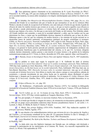 La condición postmoderna. Informe sobre el saber. Jean-François Lyotard
38 Este optimismo aparece claramente en las conclusiones de R. Lynd, Knowledge for What?,
Princeton U. R, 1939, pág. 239, que son citadas por M. Horkheimer, Eclipse of Reason, Oxford U. P., 1947:
en la sociedad moderna, la ciencia debe reemplazar a la religión «desharrapada» para definir los objetivos de
la vida.
39 H. Schebky, Der Mensch in der Wissenschaftlichen Zeitalter, Colonia, 1961, págs. 24 y ss.: «La
soberanía del Estado no se manifiesta sólo por el hecho de que monopolice el uso de la violencia (Max
Weber) o decida el estado de excepción (Carl Schmitt), sino ante todo por el hecho de que decide el grado de
eficacia de todos los medios técnicos que existen en su seno, y de que se reserva aquéllos cuya eficacia es
más elevada y puede prácticamente situarse a sí mismo fuera del campo de aplicación de esos medios
técnicos que impone a los otros.» Se dirá que es una teoría del Estado, no del sistema. Pero Schelsky añade:
«El Estado también está sometido, a causa de la sociedad industrial: a saber, que los medios son los que
determinan los fines, o mejor que las posibilidades técnicas imponen la utilización que se hace de ellas.»
Habermas opone a esta ley que los conjuntos de medios técnicos y los sistemas de acción racional no se
desarrollan nunca de manera autónoma: «Consequences pratiques du progrés scientifique et tecnique»
(1968), en Theorie und praxis, Neuwied, Luchterhand, 1963, según la trad, francesa de Payot, París, págs.
115-136. Ver también J. Ellul, La technique et l'enjeu du siècle, Paris, Armand Colin, 1954 (trad, esp., El
Siglo XX y la técnica, Barcelona, Labor, 1960); id., Le système technicien, Paris, Calmann-Lèvy. Que las
huelgas y en general la fuerte presión ejercida por potentes organizaciones de trabajadores producen una
tensión finalmente beneficiosa para la performatividad del sistema, es lo que Ch. Levinson, dirigente
sindical, declara claramente; explica gracias a esta tensión el avance técnico y de gestión de la industria
norteamericana (citado por H. F. Virieu, Le Matin, diciembre de 1978, núm. especial: «Que veut Giscard?»).
40 T. Parsons, Essays in Sociological Theory Pure and Applied. Glencoe, Free P., 1957 (reedición),
pág 46-47.
41 La palabra se toma aquí según la acepción que J. K. Galbraith ha dado al término
tecno-estructura en Le nouvel Etat industriel. Essai sur le système économique américain, Paris, Gallimard,
1968 (hay trad, española en Ariel, Barcelona, 1980: El nuevo Estado industrial); o R. Aron al de estructura
técnico-burocrática, en Dix-huit leçons sur la société industrielle, Paris, Gallimard, 1962 (hay trad, esp. en
Seix-Barral, Barcelona, 1965: Dieciocho lecciones sobre la sociedad industrial); más que en el sentido
evocado por el término burocracia. Este último es mucho más «duro»» porque es socio-político, además de
económico, y procede inicialmente de una crítica hecha por la oposición obrera (Kollantai) al poder
bolchevique, y después por la oposición troskista al stalinismo. Ver al respecto Cl. Lefort, Eléments d'une
critique de la burocratie. Ginebra, Droz, 1971, donde la crítica alcanza a la sociedad burocrática en su
conjunto.
42 Eclipse of Reason, loc., cit., pág. 183.
43 M. Horkheimer, «Traditionelle und kritische Theorie» (1937). Ver también la bibliografía
razonada de la Escuela de Frankfurt (francesa, hasta 1978) en la revista Esprit. 5 (mayo, 1978), por Hoehn &
Raulet.
44 Ver Cl. Lefort, op. cit.; id., Un homme de trop, París, Seuil, 1976; C. Castoriadis, La société
bureaucratique. 10/18, 1973 (hay versión española en Tusquets, Barcelona, 1976).
45 Ver, por ejemplo, J. P. Garnier, Le marxisme lénifiant, París, Le Sycomore, 1979.
46 Es el título que llevaba el «órgano de crítica y de orientación revolucionaria» publicado de 1949
a 1965 por un grupo cuyos principales redactores (bajo diversos pseudónimos) fueron: C. de Lefort. J. F.
Lyotard, A. Maso. D. Mothé, B. Sarrel, P. Simón, P. Souyri.
47 E. Bloch, Das prinzip Hoffnug (1954-1959). Frankfurt, 1967. Hay traducción española: El
principio esperanza, Madrid, Aguilar, 1975.
48 Es una alusión a los embarullamientos teóricos que sirvieron de eco a las guerras de Argelia y
del Vietnam, y al movimiento estudiantil de los años 60. Un panorama histórico lo dan S. Schnapp y P.
Vidal-Noquet, Journal de la Commune étudiante. París, Seuil, 1969. Presentación.
49 Lewis Mumford, The Myth of the Machine. Technics and Human Development, Londres, Seeker
& Warburg, 1967.
50 La duda entre esas dos hipótesis impregna una llamada que, sin embargo, está destinada a
conseguir la participación de los intelectuales en el sistema: Ph. Nemo, «La nouvelle responsabilité des
clercs», Le Monde. 8 de septiembre de 1978.
56
 