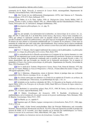 La condición postmoderna. Informe sobre el saber. Jean-François Lyotard
comentario de K. Ryjik, Nietzsche, le manuscrit de Lenzar Heide, mecanografiado, Departamento de
Filosofía, Universidad de París, VIII (Vincennes).
126 «Sur l'avenir de nos établissements d'enseignement» (1872), trad. francesa en F. Nietzsche,
Écrits posthumes 1870-1873, París, Gallimard, 1975.
127 M. Buber, Je et Tu, París, Aubier, 1938; id.. Dialogisches Leben, Zurich, Müller, 1947; E.
Lévinas, Totalité et infini. La Haya, Nijhoff, 1961; id., «Martin Buber und die Erkenntnstheorie (1958)»; en
Varios, Philosophen des 20. Jahrunderts, Stuttgart, Kohlhammer, 1963.
128 Investigations philosophiques, loc. cit., pág. 18.
129 Ibid.
130Ibid.
131 Ver, por ejemplo, «La taylorisation de la recherche», en (Auto)critique de la science, loc. cit.,
págs. 291-293. Y sobre todo, D. J. de Solla Price (Little Science, Big Science, Nueva York, Columbia U.P.,
1963), que subraya la separación existente entre un pequeño número de investigadores de producción
elevada (evaluada en número de publicaciones) y una gran masa de investigadores de escasa productividad.
El número de estos últimos se incrementa multiplicando por 2 el número de los primeros, si bien éstos no
aumentan de verdad más que cada veinte años, aproximadamente. Price concluye que la ciencia considerada
como entidad social es undemocratic (59), y que the eminent scientist lleva cien años de adelantado sobre the
minimal one (56).
132 Ver J. T. Desanti, «Sur le rapport traditionnel des sciences et de la philosophie». La philosophie
silencieuse, ou critique des philosophies de la science, París, Seuil, 1975.
133 La reclasificación de la filosofia universitaria en el conjunto de las ciencias humanas es a este
respecto de una importancia que excede con mucho las inquietudes de la profesión. Nosotros no creemos que
la filosofia como trabajo de legitimación condenada; pero es posible que no pueda llevarlo a cabo, o al
menos desarrollarlo, más que revisando sus vínculos con la institución universitaria. Ver al respecto el
preámbulo al Project d'un institut polytechnique de philisophie. Departamento de filosofía, Universidad de
Paris, VIII (Vincennes), 1979.
134 Ver A. Janik & St. Toulmin. Wittgenstein's Vienna, Nueva York, Simon & Schuster, 1973; hay
trad. esp. en Taurus, Madrid: La Viena de Wittgenstein; J. Piel ed., «Vienne dèbut d'un siècle» Critique, 339-
340 (agosto-septiembre, 1975).
135 Ver J. Habermas, «Dogmatisme, raison et décision: théorie et pratique dans une civilisation
scientifisée» (1963), Théorie et pratique, II, loc. cit., pág. 95.
136 «La ciencia sonríe para sus adentros» es el titulo de un capítulo de El hombre sin atributos, de
Musil; citado y comentado por J. Bouveresse, «La problématique du sujet...» loc. cit.
137 Aristóteles en las Analíticas (alrededor del 300 a. C); Descartes en las Regulae ad directionem
ingenii (hacia 1628) y los Principios de la filosofía (1644); Stuart Mill en el Sistema de lógica inductiva y
deductiva (1843).
138 G. Bachelard, Le rationalisme apliqué, París, P.U.F., 1949; M. Serres, «La réforme et les sept
péchés», Arc, 42 (num. especial Bachelard), 1970.
139 D. Hubert, Grundlangen der Geometrie, 1899; N. Bourbaki, «L'architecture des
mathématiques», en Le Lionnais ed., Les grands courants de la pensée mathématique, París, Hermann, 1948;
R. Blanche, L'axiomatique, París, P.U.F., 1955.
140 Ver Blaché, op. cit., capitulo V.
141 Seguimos aquí a R. Martin, Logique contemporaine et formalisation, Paris, P.U.F., 1964. págs.
33-41 y 122 y ss.
142 K. Gödel, «Ueber formal unentscheidbare Sätze der Principia Mathematica und verwandter
Systeme», Monatschrift für Marthematik und Physik. 38 (1931). Para una exposición accesible al profano del
teorema de Gödel, ver D. Lacombe, «Les idées actuelles sur la structure des mathématiques»: en Varios,
Notion et structure de la conaissance. París, Albin-Michel, 1957, págs. 39-160.
143 J. Ladrière, Les limitations internes des formalismes. Lovaina y París, 1957.
61
 