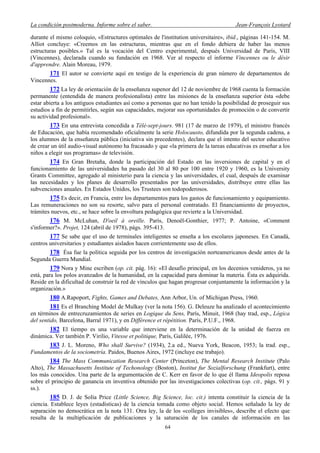 La condición postmoderna. Informe sobre el saber. Jean-François Lyotard
durante el mismo coloquio, «Estructures optimales de l'institution universitaire», ibid., páginas 141-154. M.
Alliot concluye: «Creemos en las estructuras, mientras que en el fondo debiera de haber las menos
estructuras posibles.» Tal es la vocación del Centro experimental, después Universidad de París, VIII
(Vincennes), declarada cuando su fundación en 1968. Ver al respecto el informe Vincennes ou le désir
d'apprendre. Alain Moreau, 1979.
171 El autor se convierte aquí en testigo de la experiencia de gran número de departamentos de
Vincennes.
172 La ley de orientación de la enseñanza supenor del 12 de noviembre de 1968 cuenta la formación
permanente (entendida de manera profesionalista) entre las misiones de la enseñanza superior ésta «debe
estar abierta a los antiguos estudiantes así como a personas que no han tenido la posibilidad de proseguir sus
estudios a fin de permitirles, según sus capacidades, mejorar sus oportunidades de promoción o de convertir
su actividad profesional».
173 En una entrevista concedida a Télé-sept-jours. 981 (17 de marzo de 1979), el ministro francés
de Educación, que había recomendado oficialmente la serie Holocausto, difundida por la segunda cadena, a
los alumnos de la enseñanza pública (iniciativa sin precedentes), declara que el intento del sector educativo
de crear un útil audio-visual autónomo ha fracasado y que «la primera de la tareas educativas es enseñar a los
niños a elegir sus programas» de televisión.
174 En Gran Bretaña, donde la participación del Estado en las inversiones de capital y en el
funcionamiento de las universidades ha pasado del 30 al 80 por 100 entre 1920 y 1960, es la University
Grants Committee, agregado al ministerio para la ciencia y las universidades, el cual, después de examinar
las necesidades y los planes de desarrollo presentados por las universidades, distribuye entre ellas las
subvenciones anuales. En Estados Unidos, los Trustees son todopoderosos.
175 Es decir, en Francia, entre los departamentos para los gastos de funcionamiento y equipamiento.
Las remuneraciones no son su resorte, salvo para el personal contratado. El financiamiento de proyectos,
trámites nuevos, etc., se hace sobre la envoltura pedagógica que revierte a la Universidad.
176 M. McLuhan, D'oeil à oreille. París, Denoël-Gonthier, 1977; P. Antoine, «Comment
s'informer?». Projet, 124 (abril de 1978), págs. 395-413.
177 Se sabe que el uso de terminales inteligentes se enseña a los escolares japoneses. En Canadá,
centros universitarios y estudiantes aislados hacen corrientemente uso de ellos.
178 Ésa fue la política seguida por los centros de investigación norteamericanos desde antes de la
Segunda Guerra Mundial.
179 Nora y Mine escriben (op. cit. pág. 16): «El desafío principal, en los decenios venideros, ya no
está, para los polos avanzados de la humanidad, en la capacidad para dominar la materia. Ésta es adquirida.
Reside en la dificultad de construir la red de vínculos que hagan progresar conjuntamente la información y la
organización.»
180 A.Rapoport, Fights, Games and Debates, Ann Arbor, Un. of Michigan Press, 1960.
181 Es el Branching Model de Mulkay (ver la nota 156). G. Deleuze ha analizado el acontecimiento
en términos de entrecruzamientos de series en Logique du Sens, París, Minuit, 1968 (hay trad, esp., Lógica
del sentido, Barcelona, Barral 1971), y en Différence et répétition. París, P.U.F., 1968.
182 El tiempo es una variable que interviene en la determinación de la unidad de fuerza en
dinámica. Ver también P. Virilio, Vitesse et politique, París, Galilée, 1976.
183 J. L. Moreno, Who shall Survive? (1934), 2.a ed., Nueva York, Beacon, 1953; la trad. esp.,
Fundamentos de la sociometría. Paidos, Buenos Aires, 1972 (incluye ese trabajo).
184 The Mass Communication Research Center (Princeton), The Mental Research Institute (Palo
Alto), The Massachusetts Institute of Techonology (Boston), Institut fur Sozialforschung (Frankfurt), entre
los más conocidos. Una parte de la argumentación de C. Kerr en favor de lo que él llama Ideopolis reposa
sobre el principio de ganancia en inventiva obtenido por las investigaciones colectivas (op. cit., págs. 91 y
ss.).
185 D. J. de Solía Price (Little Science, Big Science, loc. cit.) intenta constituir la ciencia de la
ciencia. Establece leyes (estadísticas) de la ciencia tomada como objeto social. Hemos señalado la ley de
separación no democrática en la nota 131. Otra ley, la de los «colleges invisibles», describe el efecto que
resulta de la multiplicación de publicaciones y la saturación de los canales de información en las
64
 