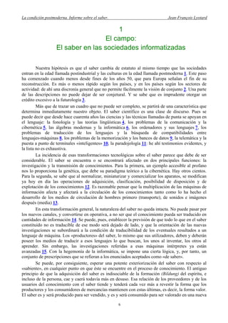 La condición postmoderna. Informe sobre el saber. Jean-François Lyotard
1
El campo:
El saber en las sociedades informatizadas
Nuestra hipótesis es que el saber cambia de estatuto al mismo tiempo que las sociedades
entran en la edad llamada postindustrial y las culturas en la edad llamada postmoderna 1. Este paso
ha comenzado cuando menos desde fines de los años 50, que para Europa señalan el fin de su
reconstrucción. Es más o menos rápido según los países, y en los países según los sectores de
actividad: de ahí una discronía general que no permite fácilmente la visión de conjunto 2. Una parte
de las descripciones no puede dejar de ser conjetural. Y se sabe que es imprudente otorgar un
crédito excesivo a la futurología 3.
Más que de trazar un cuadro que no puede ser completo, se partirá de una característica que
determina inmediatamente nuestro objeto. El saber científico es una clase de discurso. Pues se
puede decir que desde hace cuarenta años las ciencias y las técnicas llamadas de punta se apoyan en
el lenguaje: la fonología y las teorías lingüísticas 4, los problemas de la comunicación y la
cibernética 5, las álgebras modernas y la informática 6, los ordenadores y sus lenguajes 7, los
problemas de traducción de los lenguajes y la búsqueda de compatibilidades entre
lenguajes-máquinas 8, los problemas de la memorización y los bancos de datos 9, la telemática y la
puesta a punto de terminales «inteligentes» 10, la paradojología 11: he ahí testimonios evidentes, y
la lista no es exhaustiva.
La incidencia de esas transformaciones tecnológicas sobre el saber parece que debe de ser
considerable. El saber se encuentra o se encontrará afectado en dos principales funciones: la
investigación y la transmisión de conocimientos. Para la primera, un ejemplo accesible al profano
nos lo proporciona la genética, que debe su paradigma teórico a la cibernética. Hay otros cientos.
Para la segunda, se sabe que al normalizar, miniaturizar y comercializar los aparatos, se modifican
ya hoy en día las operaciones de adquisición, clasificación, posibilidad de disposición y de
explotación de los conocimientos 12. Es razonable pensar que la multiplicación de las máquinas de
información afecta y afectará a la circulación de los conocimientos tanto como lo ha hecho el
desarrollo de los medios de circulación de hombres primero (transporte), de sonidos e imágenes
después (media) 13.
En esta transformación general, la naturaleza del saber no queda intacta. No puede pasar por
los nuevos canales, y convertirse en operativa, a no ser que el conocimiento pueda ser traducido en
cantidades de información 14. Se puede, pues, establecer la previsión de que todo lo que en el saber
constituido no es traducible de ese modo será dejado de lado, y que la orientación de las nuevas
investigaciones se subordinará a la condición de traducibilidad de los eventuales resultados a un
lenguaje de máquina. Los «productores» del saber, lo mismo que sus utilizadores, deben y deberán
poseer los medios de traducir a esos lenguajes lo que buscan, los unos al inventar, los otros al
aprender. Sin embargo, las investigaciones referidas a esas máquinas intérpretes ya están
avanzadas 15. Con la hegemonía de la informática, se impone una cierta lógica, y, por tanto, un
conjunto de prescripciones que se refieran a los enunciados aceptados como «de saber».
Se puede, por consiguiente, esperar una potente exteriorización del saber con respecto al
«sabiente», en cualquier punto en que éste se encuentre en el proceso de conocimiento. El antiguo
principio de que la adquisición del saber es indisociable de la formación (Bildung) del espíritu, e
incluso de la persona, cae y caerá todavía más en desuso. Esa relación de los proveedores y de los
usuarios del conocimiento con el saber tiende y tenderá cada vez más a revestir la forma que los
productores y los consumidores de mercancías mantienen con estas últimas, es decir, la forma valor.
El saber es y será producido para ser vendido, y es y será consumido para ser valorado en una nueva
6
 