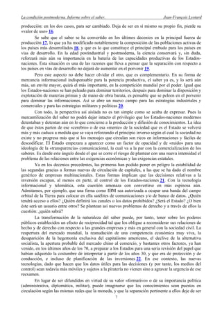 La condición postmoderna. Informe sobre el saber. Jean-François Lyotard
producción: en los dos casos, para ser cambiado. Deja de ser en sí mismo su propio fin, pierde su
«valor de uso» 16.
Se sabe que el saber se ha convertido en los últimos decenios en la principal fuerza de
producción 17, lo que ya ha modificado notablemente la composición de las poblaciones activas de
los países más desarrollados 18, y que es lo que constituye el principal embudo para los países en
vías de desarrollo. En la edad postindustrial y postmoderna, la ciencia conservará y, sin duda,
reforzará más aún su importancia en la batería de las capacidades productivas de los Estados-
naciones. Esta situación es una de las razones que lleva a pensar que la separación con respecto a
los países en vías de desarrollo no dejará de aumentar en el porvenir 19.
Pero este aspecto no debe hacer olvidar el otro, que es complementario. En su forma de
mercancía informacional indispensable para la potencia productiva, el saber ya es, y lo será aún
más, un envite mayor, quizá el más importante, en la competición mundial por el poder. Igual que
los Estados-naciones se han peleado para dominar territorios, después para dominar la disposición y
explotación de materias primas y de mano de obra barata, es pensable que se peleen en el porvenir
para dominar las informaciones. Así se abre un nuevo campo para las estrategias industriales y
comerciales y para las estrategias militares y políticas 20.
Con todo, la perspectiva así aislada no es tan simple como se acaba de expresar. Pues la
mercantilización del saber no podrá dejar intacto el privilegio que los Estados-naciones modernos
detentaban y detentan aún en lo que concierne a la producción y difusión de conocimientos. La idea
de que éstos parten de ese «cerebro» o de esa «mente» de la sociedad que es el Estado se volverá
más y más caduca a medida que se vaya reforzando el principio inverso según el cual la sociedad no
existe y no progresa más que si los mensajes que circulan son ricos en informaciones y fáciles de
descodificar. El Estado empezara a aparecer como un factor de opacidad y de «ruido» para una
ideología de la «transparencia» comunicacional, la cual va a la par con la comercializacion de los
saberes. Es desde este ángulo desde el que se corre el riesgo de plantear con una nueva intensidad el
problema de las relaciones entre las exigencias económicas y las exigencias estatales.
Ya en los decenios precedentes, las primeras han podido poner en peligro la estabilidad de
las segundas gracias a formas nuevas de circulación de capitales, a las que se ha dado el nombre
genérico de empresas multinacionales. Estas formas implican que las decisiones relativas a la
inversión escapan, al menos en parte, al control de los Estados-naciones 21. Con la tecnología
informacional y telemática, esta cuestión amenaza con convertirse en más espinosa aún.
Admitamos, por ejemplo, que una firma como IBM sea autorizada a ocupar una banda del campo
orbital de la Tierra para colocar en ella satélites de comunicaciones y/o de banco de datos. ¿Quién
tendrá acceso a ellos? ¿Quién definirá los canales o los datos prohibidos? ¿Será el Estado? ¿O bien
éste será un usuario entre otros? Se plantean así nuevos problemas de derecho y a través de ellos la
cuestión: ¿quién sabrá?
La transformación de la naturaleza del saber puede, por tanto, tener sobre los poderes
públicos establecidos un efecto de reciprocidad tal que los obligue a reconsiderar sus relaciones de
hecho y de derecho con respecto a las grandes empresas y más en general con la sociedad civil. La
reapertura del mercado mundial, la reanudación de una competencia económica muy viva, la
desaparición de la hegemonía exclusiva del capitalismo americano, el declive de la alternativa
socialista, la apertura probable del mercado chino al comercio, y bastantes otros factores, ya han
venido, en los últimos años de los 70, a preparar a los Estados para una seria revisión del papel que
habían adquirido la costumbre de interpretar a partir de los años 30, y que era de protección y de
conducción, e incluso de planificación de las inversiones 22. En ese contexto, las nuevas
tecnologías, dado que hacen que los datos útiles para las decisiones (y por tanto, los medios del
control) sean todavía más móviles y sujetos a la piratería no vienen sino a agravar la urgencia de ese
reexamen.
En lugar de ser difundidos en virtud de su valor «formativo» o de su importancia política
(administrativa, diplomática, militar), puede imaginarse que los conocimientos sean puestos en
circulación según las mismas redes que la moneda, y que la separación pertinente a ellos deje de ser
7
 