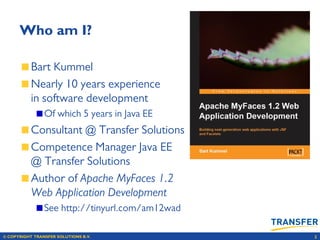 © COPYRIGHT TRANSFER SOLUTIONS B.V. 2
Who am I?
Bart Kummel
Nearly 10 years experience
in software development
Of which 5 years in Java EE
Consultant @ Transfer Solutions
Competence Manager Java EE
@ Transfer Solutions
Author of Apache MyFaces 1.2
Web Application Development
See http://tinyurl.com/am12wad
 