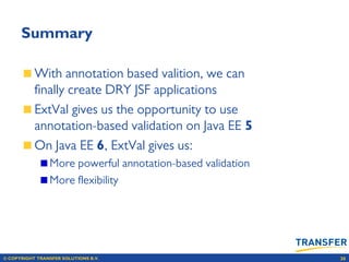 © COPYRIGHT TRANSFER SOLUTIONS B.V. 30
Summary
With annotation based valition, we can
ﬁnally create DRY JSF applications
ExtVal gives us the opportunity to use
annotation-based validation on Java EE 5
On Java EE 6, ExtVal gives us:
More powerful annotation-based validation
More ﬂexibility
 