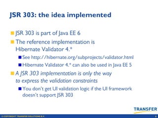 © COPYRIGHT TRANSFER SOLUTIONS B.V. 8
JSR 303: the idea implemented
JSR 303 is part of Java EE 6
The reference implementation is
Hibernate Validator 4.*
See http://hibernate.org/subprojects/validator.html
Hibernate Validator 4.* can also be used in Java EE 5
A JSR 303 implementation is only the way
to express the validation constraints
You don’t get UI validation logic if the UI framework
doesn’t support JSR 303
 