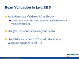 © COPYRIGHT TRANSFER SOLUTIONS B.V. 9
Bean Validation in Java EE 5
Add Hibernate Validator 4.* as library
...and some extra libraries, provided in the Hibernate
Validator package
Use JSR 303 annotations in your beans
Use MyFaces ExtVal 1.2.* to add declarative
validation support to JSF 1.2
 